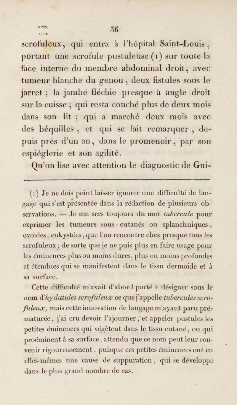 r scrofuleux, qui entra à l’hôpital Saint-Louis, portant une scrofule pustuleuse (i) sur toute la face interne du membre abdominal droit, avec tumeur blanche du genou, deux fistules sous le jarret ; la jambe fléchie presque à angle droit sur la cuisse ; qui resta couché plus de deux mois dans son lit ; qui a marché deux mois avec des béquilles , et qui se fait remarquer , de¬ puis près d’un an, dans le promenoir, par son espièglerie et son agilité. Qu’on lise avec attention le diagnostic de Gui- (1) Je ne dois point laisser ignorer une difficulté de lan¬ gage qui s’est présentée dans la rédaction de plusieurs ob¬ servations. — Je me sers toujours du mot tubercule pour exprimer les tumeurs sous - cutanés ou splanchniques , ovoïdes, enkystées, que l’on rencontre chez presque tous les scrofuleux 3 de sorte que je ne puis plus en faire usage pour les éminences plus ou moins dures, plus ou moins profondes et étendues qui se manifestent dans le tissu dermoide et à sa surface. Cette difficulté m’avait d’abord porté à désigner sous le nom d’liydatides scrofuleux ce que j appelle tubercules scro¬ fuleux; mais cette innovation de langage m’ayant paru pré¬ maturée , j’ai cru devoir l’ajourner, et appeler pustules les petites éminences qui végètent dans le tissu cutané, ou qui proéminent à sa surface, attendu que ce nom peut leur con¬ venir rigoureusement, puisque ces petites éminences ont en elles-mêmes une cause de suppuration , qui se développe dans le plus grand nombre de cas.