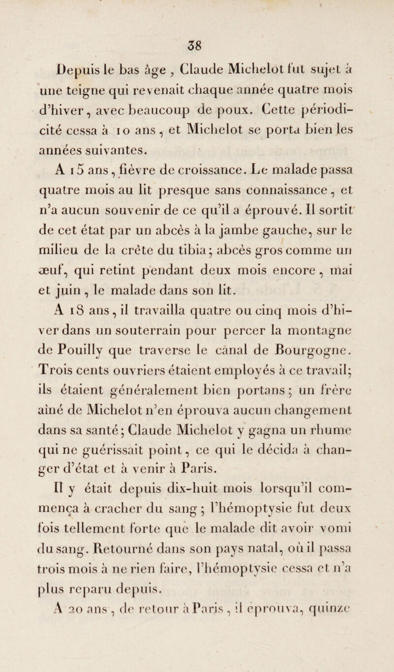 Depuis le bas âge , Claude Michelot fut sujet à une teigne qui revenait chaque année quatre mois d’hiver, avec beaucoup de poux. Cette périodi¬ cité cessa à io ans, et Michelot se porta bien les années suivantes. A 15 ans, fièvre de croissance. Le malade passa quatre mois au lit presque sans connaissance, et n’a aucun souvenir de ce qu’il a éprouvé. Il sortit de cet état par un abcès à la jambe gauche, sur le milieu de la crête du tibia; abcès gros comme un œuf, qui retint pendant deux mois encore , mai et juin , le malade dans son lit. A iS ans, il travailla quatre ou cinq mois d’hi¬ ver dans un souterrain pour percer la montagne de Pouilly que traverse le canal de Bourgogne. Trois cents ouvriers étaient employés à ce travail; ils étaient généralement bien portans ; un frère aîné de Michelot n’en éprouva aucun changement dans sa santé; Claude Michelot y gagna un rhume qui ne guérissait point, ce qui le décida à chan¬ ger d’état et à venir à Paris. Il y était depuis dix-huit mois lorsqu’il com¬ mença à cracher du sang ; l’hémoptysie fut deux fois tellement forte que le malade dit avoir vomi du sang. Retourné dans son pays natal, où il passa trois mois à ne rien faire, 1 hémoptysie cessa et n’a plus reparu depuis. A 20 ans , de retour à Paris , il éprouva, quinze