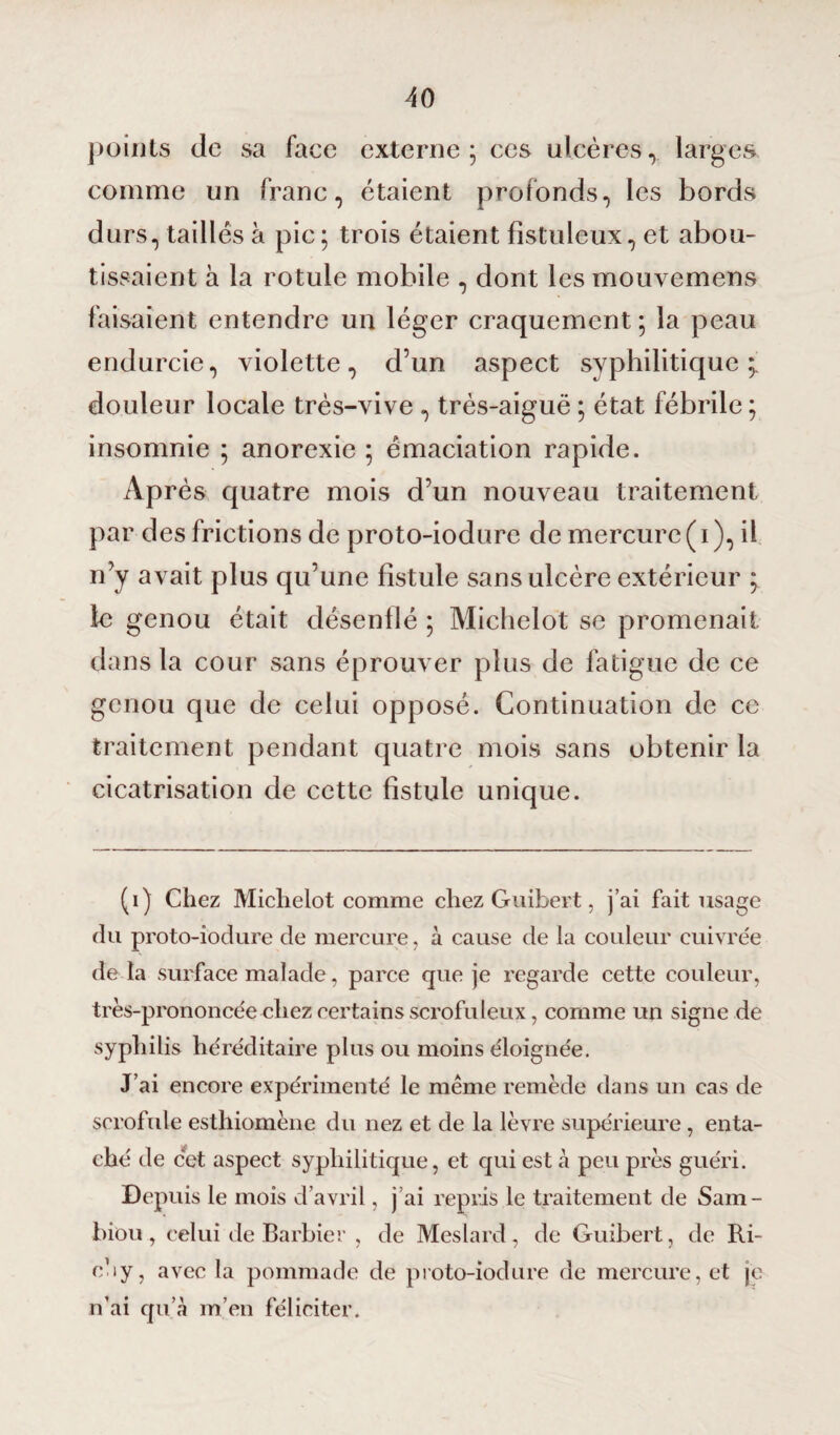 points de sa face externe ; ces ulcères, larges comme un franc, étaient profonds, les bords durs, taillés à pic ; trois étaient fîstuleux, et abou¬ tissaient à la rotule mobile , dont les mouvemens faisaient entendre un léger craquement ; la peau endurcie, violette, d’un aspect syphilitique; douleur locale très-vive , très-aiguë ; état fébrile; insomnie ; anorexie ; émaciation rapide. Après quatre mois d’un nouveau traitement par des frictions de proto-iodure de mercure (i), il n’y avait plus qu’une fistule sans ulcère extérieur ; le genou était désenflé ; Michelot se promenait dans la cour sans éprouver plus de fatigue de ce genou que de celui opposé. Continuation de ce traitement pendant quatre mois sans obtenir la cicatrisation de cette fistule unique. (i) Chez Miclielot comme chez Guibert, j’ai fait usage du proto-iodure de mercure, à cause de la couleur cuivrée de là surface malade, parce que je regarde cette couleur, très-prononcée chez certains scrofuleux, comme un signe de syphilis héréditaire plus ou moins éloignée. J’ai encore expérimenté le même remède dans un cas de scrofule esthiomène du nez et de la lèvre supérieure, enta¬ ché de cet aspect syphilitique, et qui est à peu près guéri. Depuis le mois d’avril, j’ai repris le traitement de Sam- biou , celui de Barbier , de Meslard, de Guibert, de Ri¬ ca y, avec la pommade de proto-iodure de mercure, et je n’ai qu’à m’en féliciter.