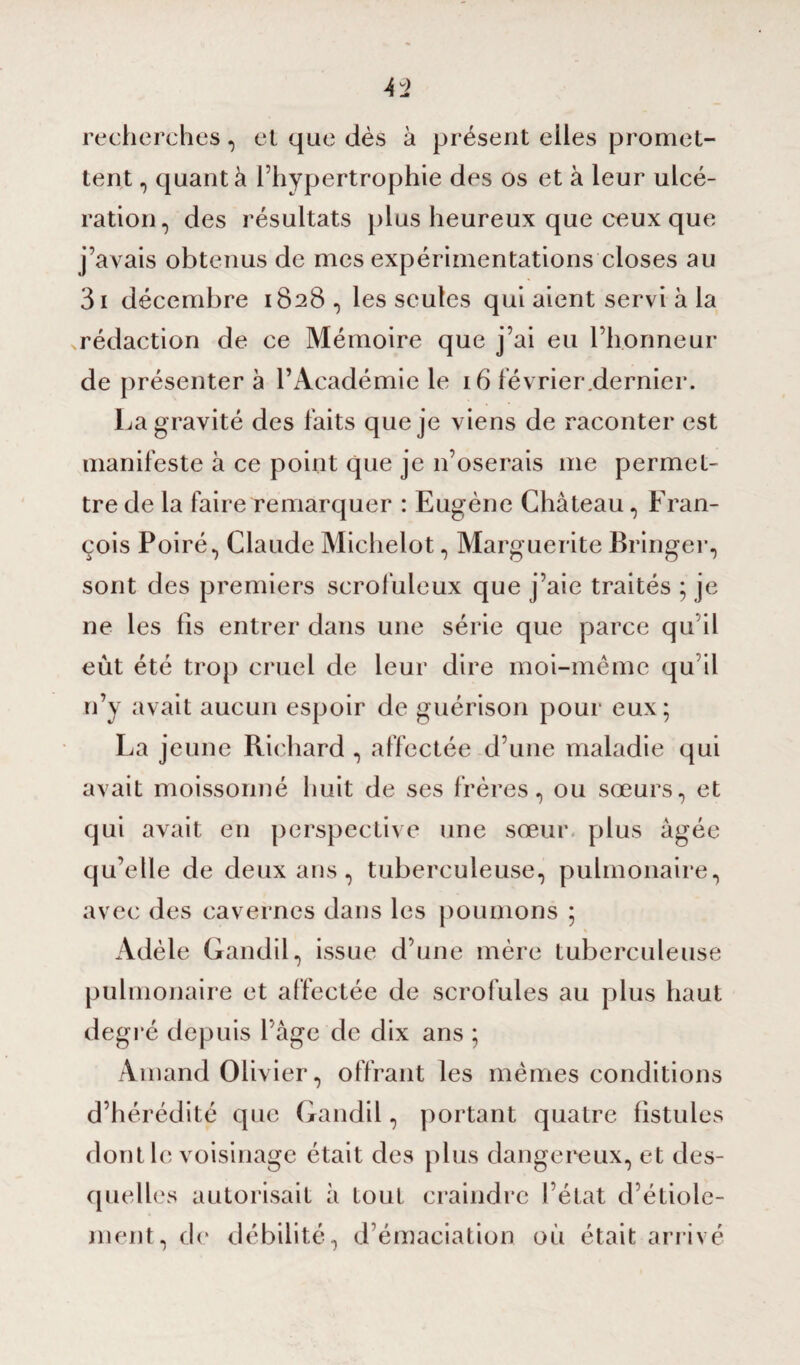 recherches, et que dès à présent elles promet¬ tent , quant à l’hypertrophie des os et à leur ulcé¬ ration, des résultats plus heureux que ceux que j’avais obtenus de mes expérimentations closes au 3i décembre 1828 , les seules qui aient servi à la ^rédaction de ce Mémoire que j’ai eu l’honneur de présenter à l’Académie le 16 février.dernier. La gravité des faits que je viens de raconter est manifeste à ce point que je 11’oserais me permet¬ tre de la faire remarquer : Eugène Château, Fran¬ çois Poiré, Claude Michelot, Marguerite Bringer, sont des premiers scrofuleux que j’aie traités ; je ne les fis entrer dans une série que parce qu’il eut été trop cruel de leur dire moi-même qu il n’y avait aucun espoir de guérison pour eux; La jeune Richard , affectée d’une maladie qui avait moissonné huit de ses frères, ou sœurs, et qui avait en perspective une sœur plus âgée qu’elle de deux ans, tuberculeuse, pulmonaire, avec des cavernes dans les poumons ; « Adèle Gandil, issue d’une mère tuberculeuse pulmonaire et affectée de scrofules au plus haut degré depuis 1 âge de dix ans ; Amand Olivier, offrant les mêmes conditions d’hérédité que Gandil, portant quatre fistules dont le voisinage était des plus dangereux, et des¬ quelles autorisait à tout craindre l’état d’étiole¬ ment, de débilité, d’émaciation où était arrivé