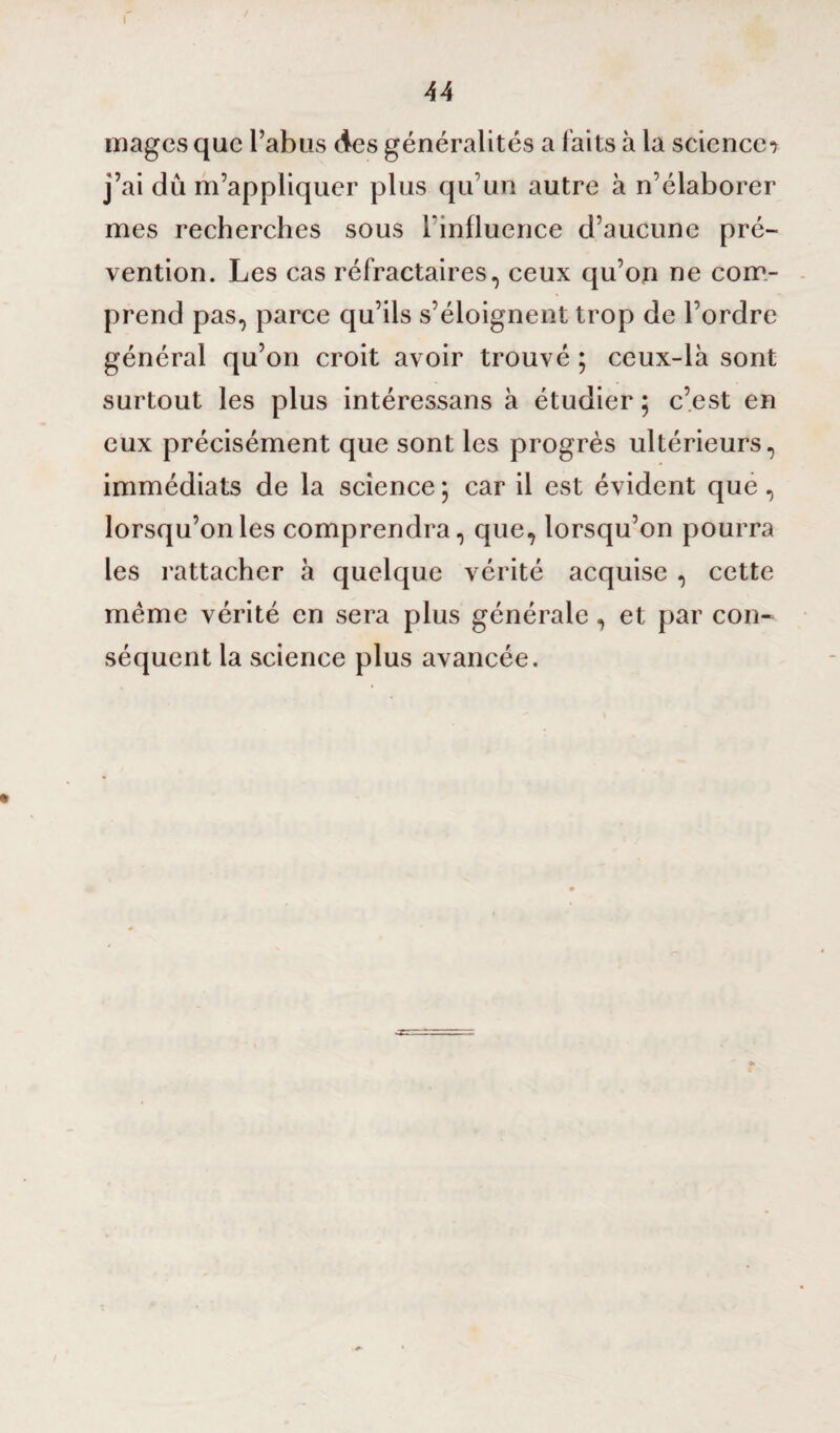 I 44 mages que l’abus des généralités a faits à la sciences j’ai dû m’appliquer plus qu’un autre à n’élaborer mes recherches sous l'influence d’aucune pré¬ vention. Les cas réfractaires, ceux qu’on ne com¬ prend pas, parce qu’ils s’éloignent trop de l’ordre général qu’on croit avoir trouvé ; ceux-là sont surtout les plus intéressans à étudier ; c’est en eux précisément que sont les progrès ultérieurs, immédiats de la science ; car il est évident que, lorsqu’on les comprendra, que, lorsqu’on pourra les rattacher à quelque vérité acquise , cette même vérité en sera plus générale, et par con¬ séquent la science plus avancée.