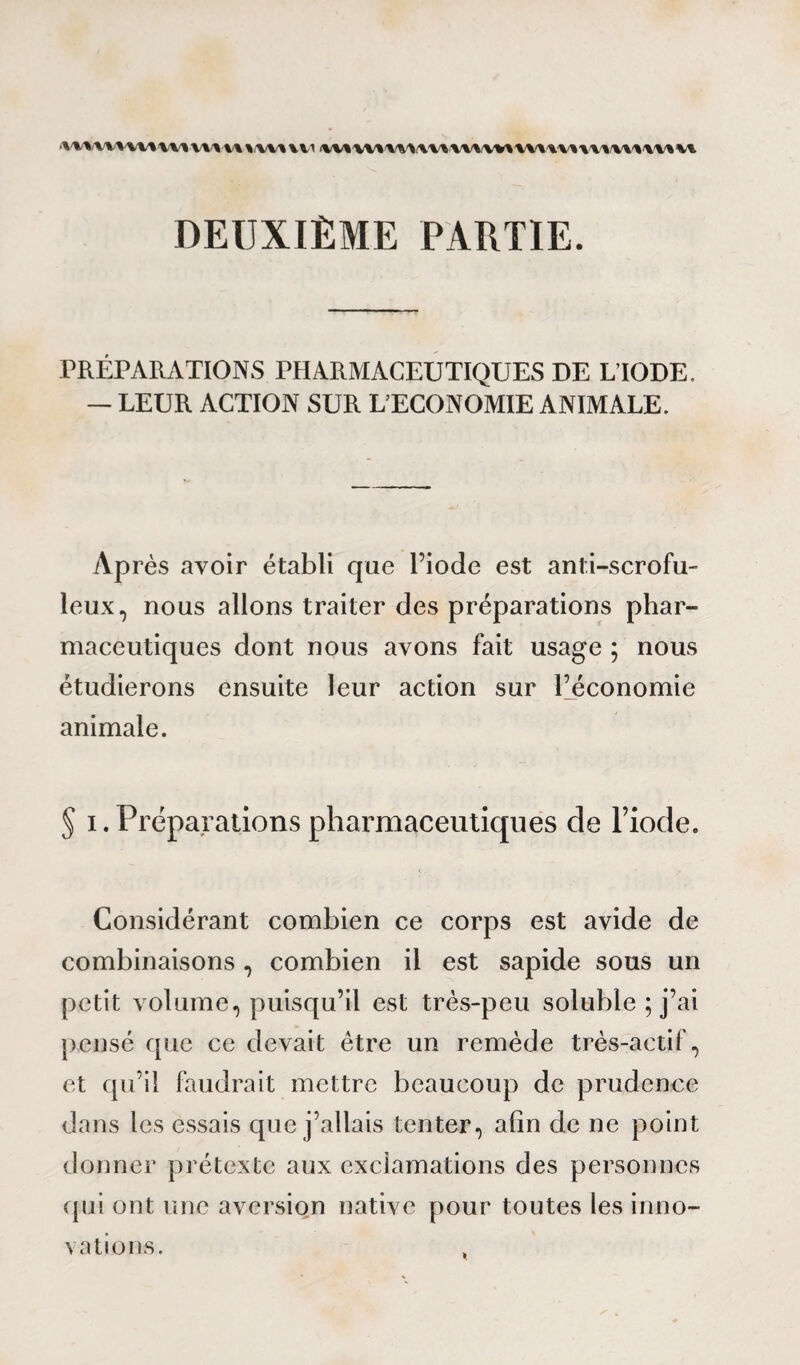 <w*<wv%ww% vmu \/w% ui DEUXIÈME PARTIE. PRÉPARATIONS PHARMACEUTIQUES DE L’IODE. — LEUR ACTION SUR L’ECONOMIE ANIMALE. Après avoir établi que l’iode est anti-scrofu¬ leux, nous allons traiter des préparations phar¬ maceutiques dont nous avons fait usage ; nous étudierons ensuite leur action sur l’économie animale. § i. Préparations pharmaceutiques de l’iode. Considérant combien ce corps est avide de combinaisons, combien il est sapide sous un petit volume, puisqu’il est très-peu soluble ; j’ai pensé que ce devait être un remède très-actif, et qu’il faudrait mettre beaucoup de prudence dans les essais que j’allais tenter, afin de ne point donner prétexte aux exclamations des personnes qui ont une aversion native pour toutes les inno¬ vations.