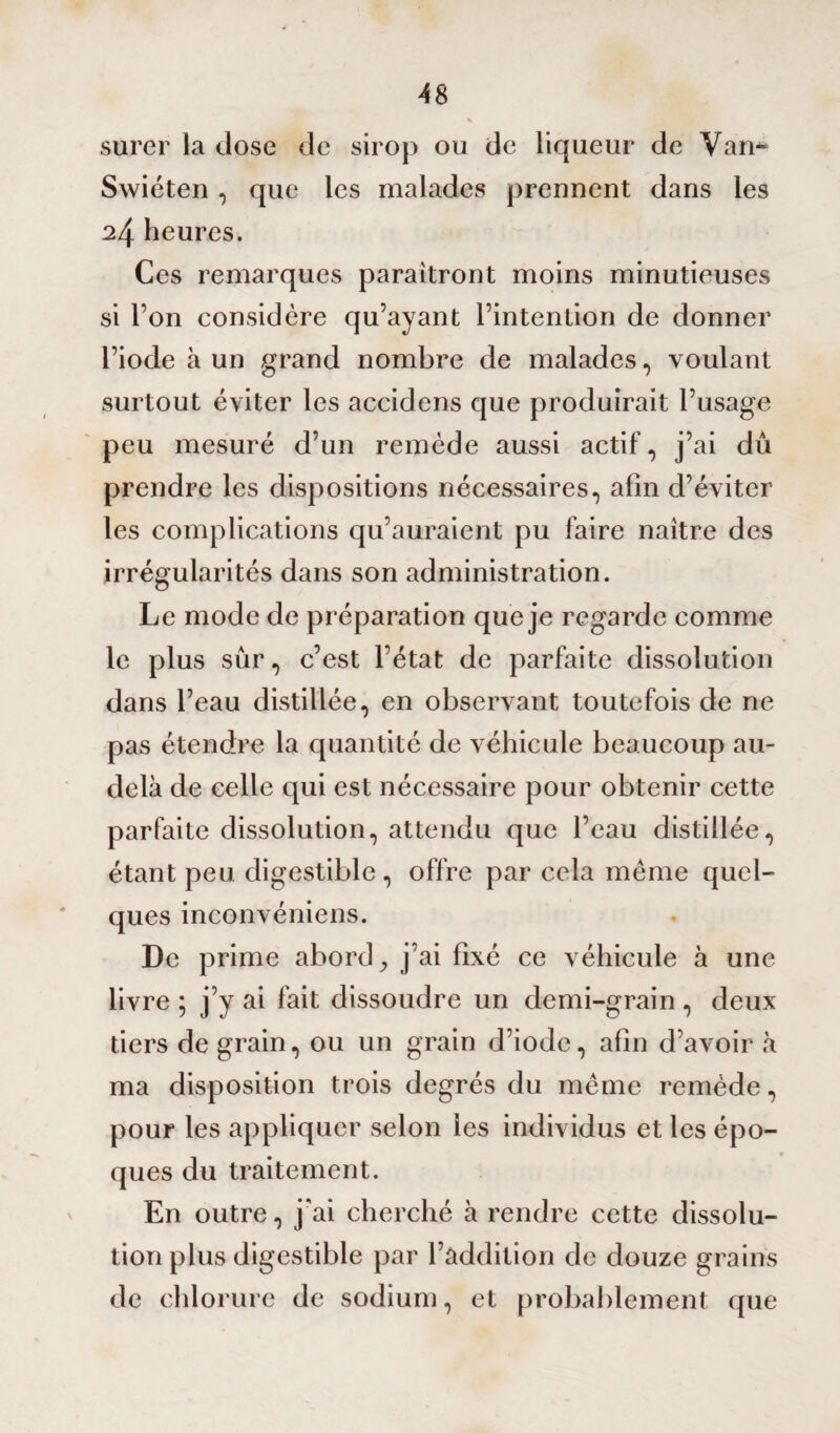 surer la dose de sirop ou de liqueur de Vam- Swiéten , que les malades prennent dans les 24 heures. Ces remarques paraîtront moins minutieuses si l’on considère qu’ayant l’intention de donner l’iode à un grand nombre de malades, voulant surtout éviter les accidens que produirait l’usage peu mesuré d’un remède aussi actif, j’ai dû prendre les dispositions nécessaires, afin d’éviter les complications qu’auraient pu faire naître des irrégularités dans son administration. Le mode de préparation que je regarde comme le plus sûr, c’est l’état de parfaite dissolution dans l’eau distillée, en observant toutefois de ne pas étendre la quantité de véhicule beaucoup au- delà de celle qui est nécessaire pour obtenir cette parfaite dissolution, attendu que l’eau distillée, étant peu digestible, offre par cela même quel¬ ques inconvéniens. De prime abord, j’ai fixé ce véhicule à une livre ; j’y ai fait dissoudre un demi-grain , deux tiers de grain, ou un grain d’iode, afin d’avoir à ma disposition trois degrés du même remède, pour les appliquer selon les individus et les épo¬ ques du traitement. En outre, j'ai cherché à rendre cette dissolu¬ tion plus digestible par l’addition de douze grains de chlorure de sodium, et probablement que