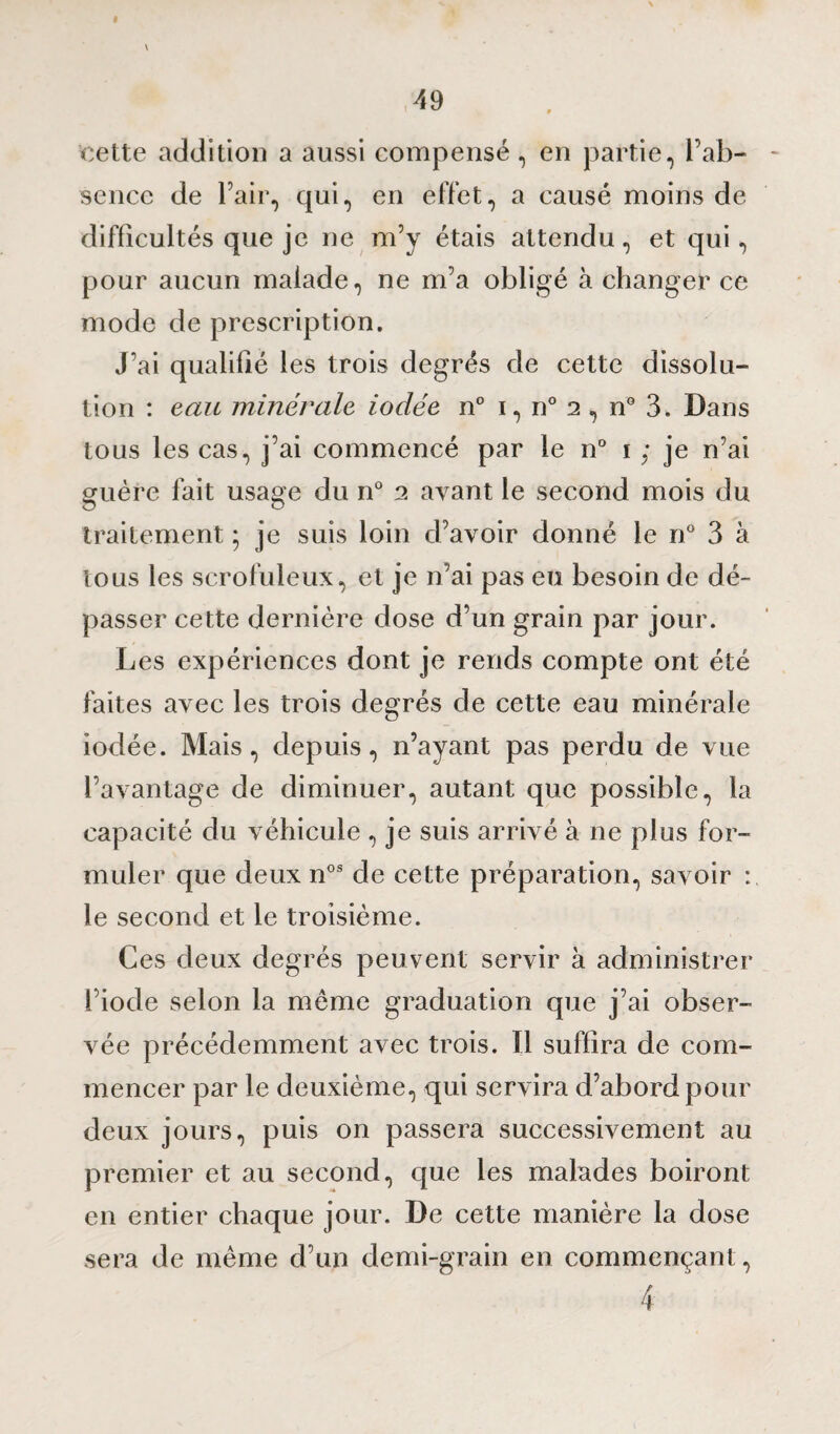 cette addition a aussi compensé, en partie, l’ab¬ sence de l’air, qui, en effet, a causé moins de difficultés que je ne m’y étais attendu, et qui, pour aucun malade, ne m’a obligé à changer ce mode de prescription. J’ai qualifié les trois degrés de cette dissolu¬ tion : eau minérale iodée n° i, n° 2 , n° 3. Dans tous les cas, j’ai commencé par le n° 1 ; je n’ai guère fait usage du n° 2 avant le second mois du traitement ; je suis loin d’avoir donné le n° 3 à tous les scrofuleux, et je n’ai pas eu besoin de dé¬ passer cette dernière dose d’un grain par jour. Les expériences dont je rends compte ont été faites avec les trois degrés de cette eau minérale iodée. Mais, depuis, n’ayant pas perdu de vue l’avantage de diminuer, autant que possible, la capacité du véhicule , je suis arrivé à ne plus for¬ muler que deux nos de cette préparation, savoir : le second et le troisième. Ces deux degrés peuvent servir à administrer l’iode selon la môme graduation que j’ai obser¬ vée précédemment avec trois. Il suffira de com¬ mencer par le deuxième, qui servira d’abord pour deux jours, puis on passera successivement au premier et au second, que les malades boiront en entier chaque jour. De cette manière la dose sera de même d’un demi-grain en commençant , 4