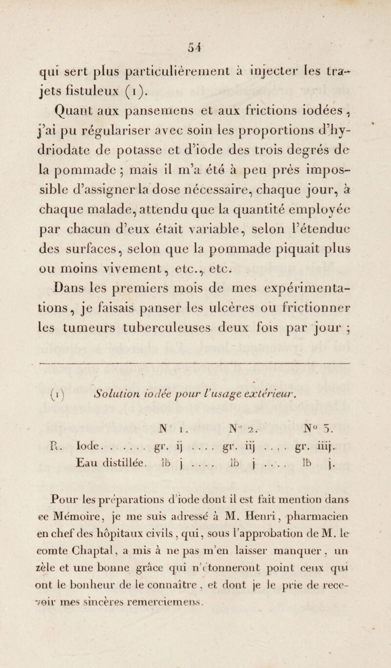 qui sert plus particulièrement à injecter les tra¬ jets fistuleux (i). Quant aux pansemens et aux frictions iodées, j’ai pu régulariser avec soin les proportions d’hy- driodate de potasse et d’iode des trois degrés de la pommade ; mais il m’a été à peu près impos¬ sible d’assigner la dose nécessaire, chaque jour, à chaque malade, attendu que la quantité employée par chacun d’eux était variable, selon Fétendue des surfaces, selon que la pommade piquait plus ou moins vivement, etc., etc. Dans les premiers mois de mes expérimenta¬ tions, je faisais panser les ulcères ou frictionner les tumeurs tuberculeuses deux fois par jour ; (i ) Solution iodée pour iusage extérieur. JN i. JN° 2. N° 5. R. Iode. gr. ij .... gr. iij .... gr. iiij.. Eau distillée, 1b j . . . . ib j . . . . îb j. Pour les préparations d'iode dont il est fait mention dans ee Mémoire, je me suis adressé à M. Henri, pharmacien en chef des hôpitaux civils , qui, sous l’approbation de M. le comte Chaptal, a mis à ne pas m’en laisser manquer , un zèle et une bonne grâce qui n ( tonneront point ceux qui ont le bonheur de le connaître , et dont je le prie de rece¬ voir mes sincères remerciements.