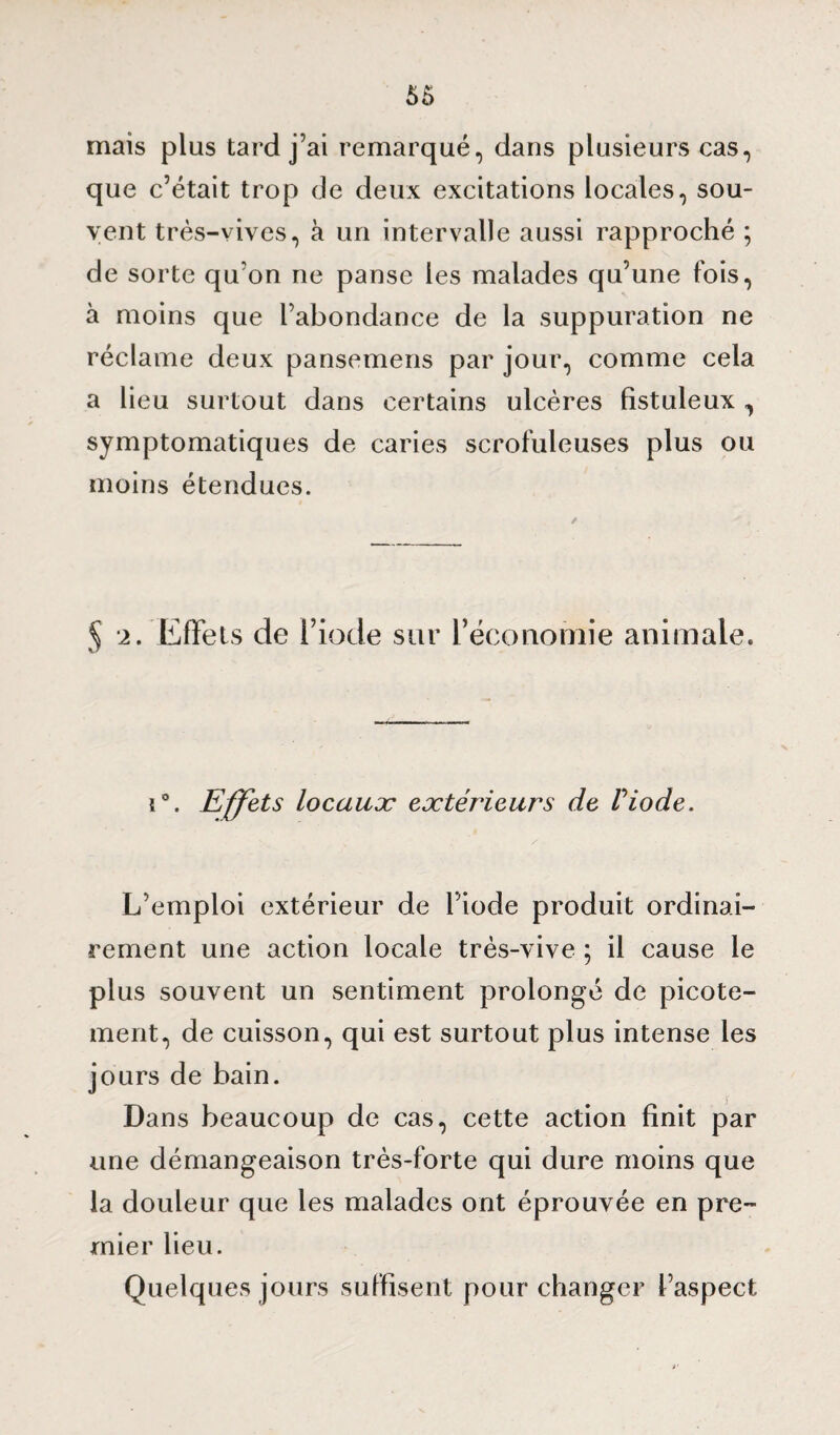 mais plus tard j’ai remarqué, dans plusieurs cas, que c’était trop de deux excitations locales, sou¬ vent très-vives, à un intervalle aussi rapproché ; de sorte qu’on ne panse les malades qu’une fois, à moins que l’abondance de la suppuration ne réclame deux pansemens par jour, comme cela a lieu surtout dans certains ulcères fistuleux , symptomatiques de caries scrofuleuses plus ou moins étendues. 5 2. Effets de l’iode sur l’économie animale. i°. Effets locaux extérieurs de Viode. L’emploi extérieur de l’iode produit ordinai¬ rement une action locale très-vive ; il cause le plus souvent un sentiment prolongé de picote¬ ment, de cuisson, qui est surtout plus intense les jours de bain. Dans beaucoup de cas, cette action finit par une démangeaison très-forte qui dure moins que la douleur que les malades ont éprouvée en pre¬ mier lieu. Quelques jours suffisent pour changer l’aspect