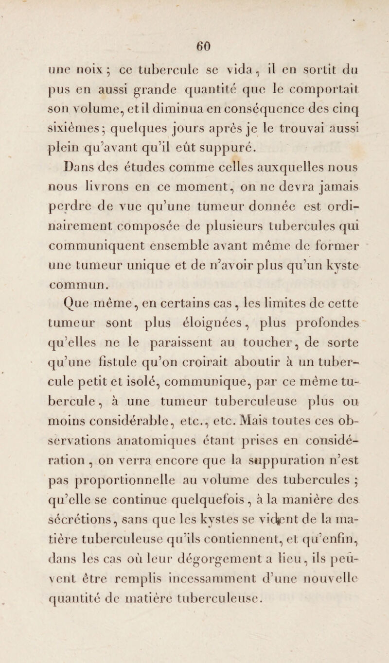 une noix ; ce tubercule se vida, il en sortit du pus en aussi grande quantité que le comportait son volume, et il diminua en conséquence des cinq sixièmes; quelques jours après je le trouvai aussi plein qu’avant qu’il eût suppuré. Da ns des études comme celles auxquelles nous nous livrons en ce moment, on ne devra jamais perdre de vue qu’une tumeur donnée est ordi¬ nairement composée de plusieurs tubercules qui communiquent ensemble avant même de former une tumeur unique et de n’avoir plus qu’un kyste commun. Que même, en certains cas, les limites de cette tumeur sont plus éloignées, plus profondes qu’elles ne le paraissent au toucher, de sorte qu’une fistule qu’on croirait aboutir à un tuber¬ cule petit et isolé, communique, par ce même tu¬ bercule , à une tumeur tuberculeuse plus ou moins considérable, etc., etc. Mais toutes ces ob¬ servations anatomiques étant prises en considé¬ ration , on verra encore que la suppuration n’est pas proportionnelle au volume des tubercules ; qu’elle se continue quelquefois, à la manière des sécrétions, sans que les kystes se viciant de la ma¬ tière tuberculeuse qu’ils contiennent, et qu’enfin, dans les cas où leur dégorgement a lieu, ils peu¬ vent être remplis incessamment d’une nouvelle quantité de matière tuberculeuse.