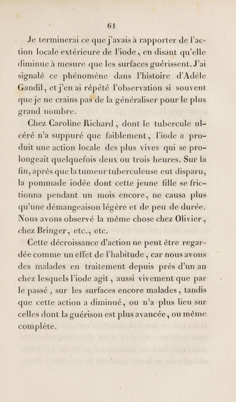 Je terminerai ce que j’avais à rapporter de Fac¬ tion locale extérieure de l’iode, en disant qu’elle diminue à mesure que les surfaces guérissent. J’ai signalé ce phénomène dans l’histoire d’Adèle Gandil, et j’en ai répété l’observation si souvent que je ne crains pas de la généraliser pour le plus grand nombre. Chez Caroline Richard, dont le tubercule ul¬ céré n’a suppuré que faiblement ,. l’iode a pro¬ duit une action locale des plus vives qui se pro¬ longeait quelquefois deux ou trois heures. Sur la fin, après que la tumeur tuberculeuse eut disparu, la pommade iodée dont cette jeune fille se fric¬ tionna pendant un mois encore, ne causa plus qu’une démangeaison légère et de peu de durée. Nous avons observé la même chose chez Olivier, ehezBringer, etc., etc. Cette décroissance d’action ne peut être regar¬ dée comme un effet de l’habitude , car nous avons des malades en traitement depuis près d’un an chez lesquels l’iode agit, aussi vivement que par le passé ^ sur les surfaces encore malades, tandis que cette action a diminué, ou n’a plus lieu sur celles dont la guérison est plus avancée, ou même complète.