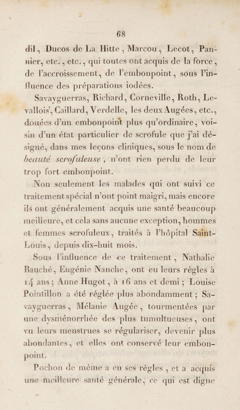 dil, Ducos de La Hitte , Marcou , Lecot, Pan- nier, etc., etc., qui toutes ont acquis de la force , de l’accroissement, de l’embonpoint, sous l’in¬ fluence des préparations iodées. Savayguerras, Richard, Corneville, Roth, Le- vallois, Gaillard, Verdellc, les deuxAugées, etc., douées d’un embonpoint plus qu’ordinaire, voi¬ sin d’un état particulier de scrofule que j’ai dé¬ signé, dans mes leçons cliniques, sous le nom de beauté scrofuleuse , n’ont rien perdu de leur trop fort embonpoint. Non seulement les malades qui ont suivi ce traitement spécial n’ont point maigri, mais encore ils ont généralement acquis une santé beaucoup meilleure, et cela sans aucune exception, hommes et femmes scrofuleux, traités à l’hôpital Saint- Louis, depuis dix-huit mois. Sous l’influence de ce traitement, Nathalie Bauché, Eugénie Nanche, ont eu leurs règles à i/[ ans ; Anne Hugot, cà 16 ans et demi ; Louise Pointillon a été réglée plus abondamment ; Sa¬ vayguerras , Mélanie Augée, tourmentées par une dysménorrhée des plus tumultueuses, ont vu leurs menstrues se régulariser, devenir plus abondantes, et elles ont conservé leur embon¬ point. Pochon de même a eu ses règles , et a acquis une meilleure santé générale, ce qui est digne