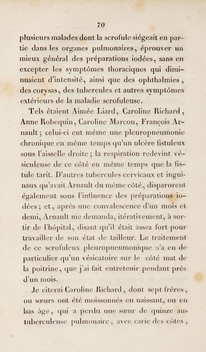 plusieurs malades dont la scrofule siégeait en par¬ tie dans les organes pulmonaires, éprouver un mieux général des préparations iodées, sans en excepter les symptômes thoraciques qui dimi¬ nuaient d’intensité, ainsi que des ophthalmies , des corysas, des tubercules et autres symptômes extérieurs de la maladie scrofuleuse» Tels étaient Aimée Liard, Caroline Richard, Anne Robequin, Caroline Marcou, François Ar- nault ; celui-ci eut même une pleuropneumonie chronique en même temps qu’un ulcère flstuleux sous l’aisselle droite ; la respiration redevint vé¬ sicule use de ce côté en même temps que la fis¬ tule tarit. D’autres tubercules cervicaux et ingui¬ naux qu’avait Arnault du même côté, disparurent également sous l’influence des préparations io¬ dées ; et, après une convalescence d’un mois et demi, Arnault me demanda, itérativement, à sor¬ tir de l’hôpital, disant qu’il était assez fort pour travailler de son état de tailleur. Le traitement de ce scrofuleux pleuropneumonique n’a eu de particulier qu’un vésicatoire sur le côté mat de la poitrine, que j'ai fait entretenir pendant près d’un mois. Je citerai Caroline Richard, dont sept frères, ou sœurs ont été moissonnés en naissant, ou en bas âge, qui a perdu une sœur de quinze ans tuberculeuse pulmonaire, avec carie des côtes,