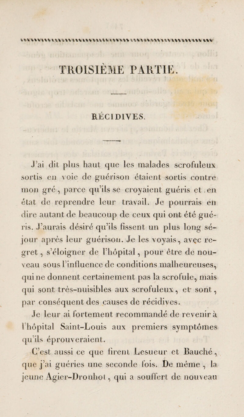 in'vvvivvi^vmivvuvmvviwiwitvuviwnvnvivvnviw TROISIÈME PARTIE. i * RÉCIDIVES. J ai dit plus haut que les malades scrofuleux sortis en voie de guérison étaient sortis contre mon gré, parce qu’ils se croyaient guéris et. en état de reprendre leur travail. Je pourrais en dire autant de beaucoup de ceux qui ont été gué¬ ris. J’aurais désiré qu’ils fissent un plus long sé¬ jour après leur guérison. Je les voyais, avec re¬ gret , s’éloigner de l’hôpital, pour être de nou¬ veau sous l’influence de conditions malheureuses, qui ne donnent certainement pas la scrofule, mais qui sont très-nuisibles aux scrofuleux, et* sont, par conséquent des causes de récidives. Je leur ai fortement recommandé de revenir k rhôpital Saint-Louis aux premiers symptômes qu’ils éprouveraient. C’est aussi ce que firent Lesueur et Bauché, que j’ai guéries une seconde fois. t)e meme , la jeune Agier-Drouhot, qui a souffert de nouveau