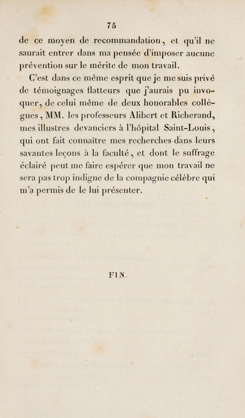 de ce moyen de recommandation, et qu’il ne saurait entrer dans ma pensée d’imposer aucune prévention sur le mérite de mon travail. C’est dans ce même esprit que je me suis privé de témoignages flatteurs que j’aurais pu invo¬ quer, de celui même de deux honorables collè¬ gues, MM. les professeurs Alibert et Richerand, mes illustres devanciers à l’hôpital Saint-Louis, qui ont fait connaître mes recherches dans leurs savantes leçons à la faculté, et dont le suffrage éclairé peut me faire espérer que mon travail ne sera pas trop indigne de la compagnie célèbre qui m’a permis de le lui présenter. FIN.