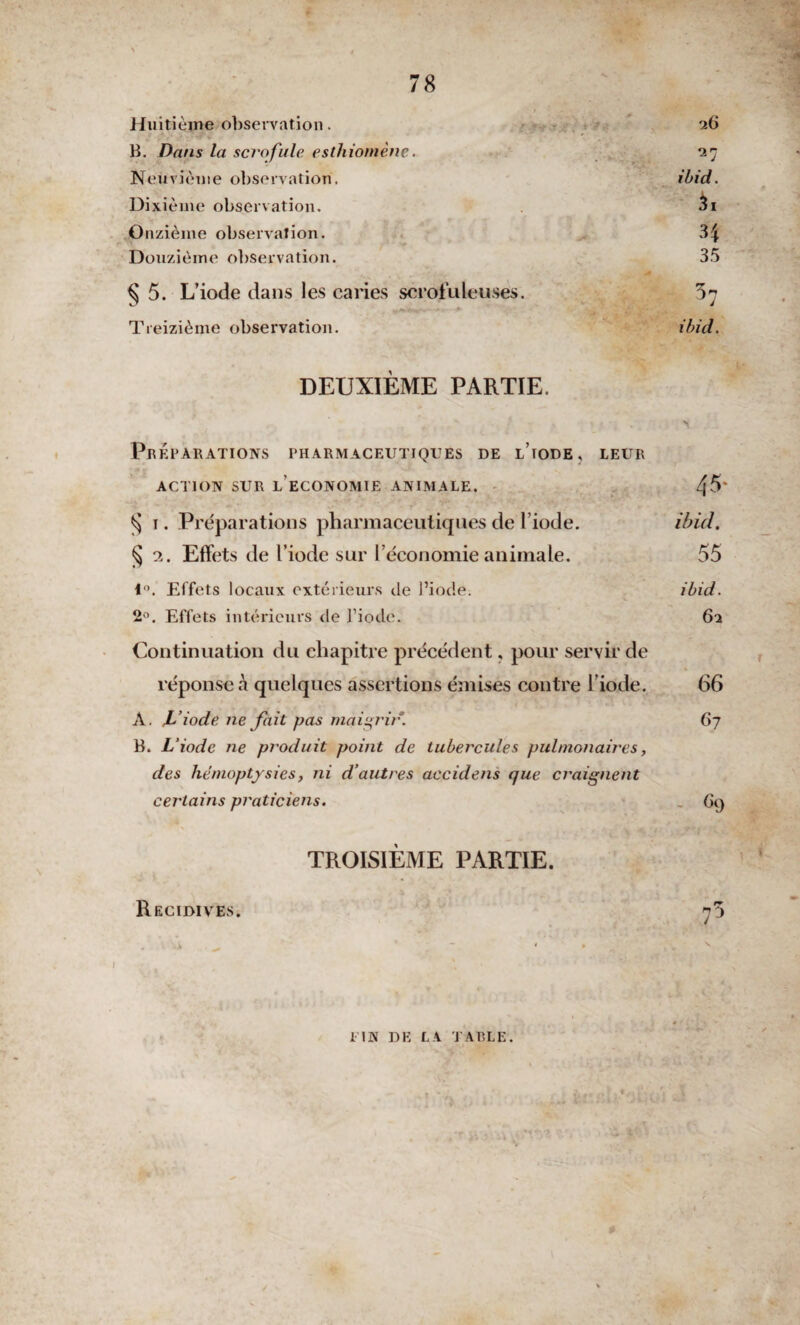 Huitième-observation. 26 B. Dans la scrofule esthiomène. 27 Neuvième observation. ibid. Dixième observation. 3i Onzième observation. 34 Douzième observation. 35 § 5. L’iode dans les caries scrofuleuses. 5^ Treizième observation. ibid. DEUXIÈME PARTIE. Préparations pharmaceutiques de l’iode, leur ACTION SUR LECONOMIE ANIMALE. 4^' § i. Préparations pharmaceutiques de l’iode. ibid. § 2. Effets de l’iode sur l’économie animale. 55 1°. Effets locaux extérieurs de l’iode. ibid. 2°. Effets intérieurs (le l’iode. 62 Continuation du chapitre précédent, pour servir de réponse à quelques assertions émises contre l’iode. 66 A. L’iode ne fait pas maigrir. 6j B. L’iode ne produit point de tubercules pulmonaires, des hémoptysies, ni d’autres accidens que craignent certains praticiens. 69 TROISIÈME PARTIE. Récidives. 7 5 * * il N DE LA PARLE.