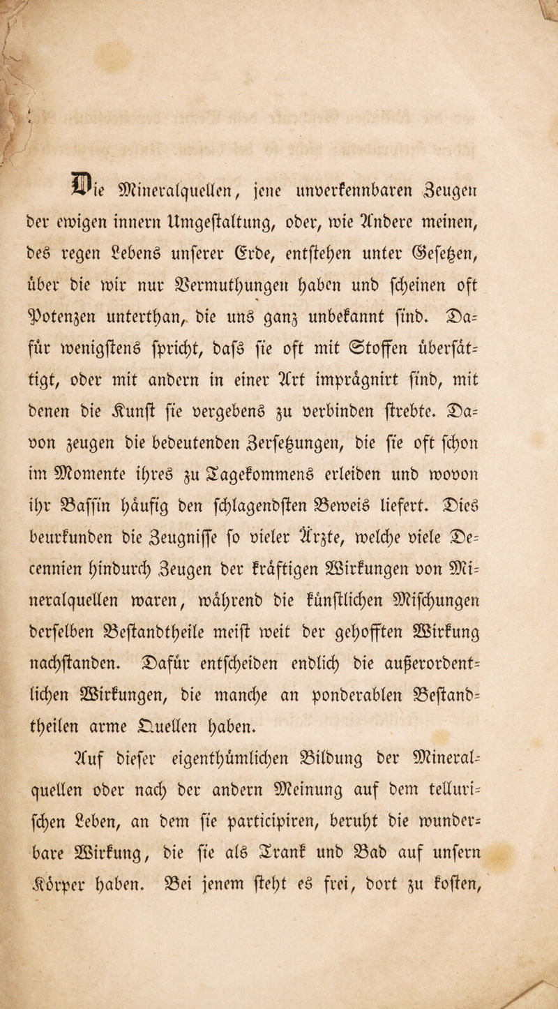 Wie Stineralquetfen, jene unoerfennbaren Beugen ber endigen inner« Umgeftaltung, ober, me ?fnbere meinen, be3 regen 2eben$ unferer Grbe, entftehen unter ©efe^en, über bie mir nur Vermutungen haben unb fd)etnen oft % ^otenjen untertan, bie unS gan$ unbefannt ftnb. £)a- für menigftenS fprirf)t, baf£ fte oft mit Stoffen überfdt^ tigt, ober mit anbern in einer 2brt impragnirt ftnb, mit benen bie «ftunft fte «ergebend $u «erbinben ftrebte. £)a= oon zeugen bie bebeutenben Bedungen, bie fte oft fd)on im Momente ihres ju SagefommenS erleiben unb mooon it>r üöafftn t;auftg ben fd)lagenbften Vernein liefert £)ie£ bettrfunben bie Beugniffe fo oteler Är^te, meldje oiele ®e= cennien hinburch Beugen ber frdftigen VMrfungen oon SKu neralquellen waren, wdl)renb bie fünfWicfyen Stiftungen berfelben Veftanbtheile meifi weit ber gehofften VSirfung nachftanben. £)afür entfeheiben enblich bie aufierorbent= ticken VMrfungen, bie manche cm ponberablen £3eftanb= teilen arme Quellen haben. 2Tuf biefer eigentümlichen Vtlbung ber Stinerat quellen ober nad) ber anbern Steinung auf bem telluri- fd;en 2eben, an bem fte participiren, beruht bie munber= bare SBirfung, bie fte al£ Zxan! unb Vab auf unfern Körper haben. Vei jenem ftel;t e£ frei, bort ju foffen,