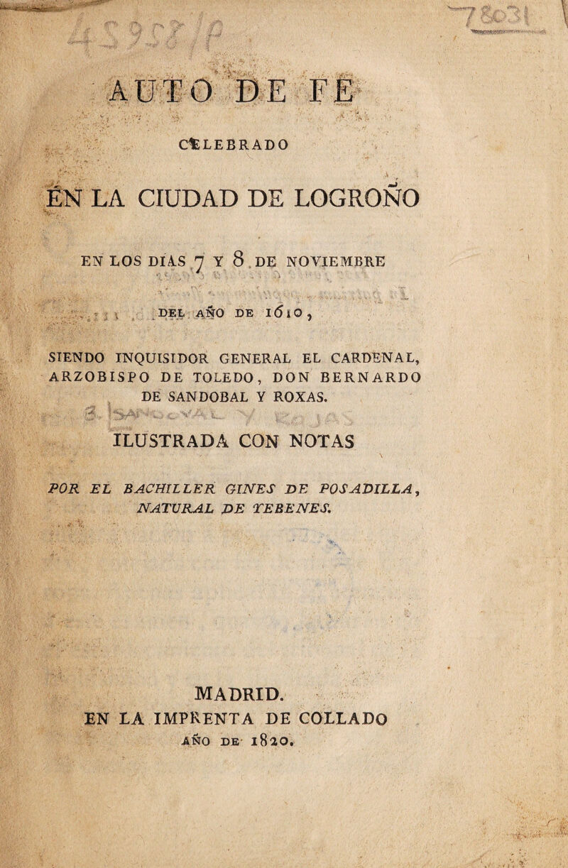 AUTO DE FE ClE LEGRADO ;• _ .v , ■; EN LA CIUDAD DE LOGROÑO EN LOS DIAS 7 Y 8 DE NOVIEMBRE • DEL AÑO DE I <5 i O , SIENDO INQUISIDOR GENERAL EL CARDENAL, ARZOBISPO DE TOLEDO, DON BERNARDO DE SANDOBAL Y ROXAS. ILUSTRADA CON NOTAS POR EL BACHILLER GINES DE BOSADILLA, NATURAL DE TEBENES. MADRID. EN LA IMPRENTA DE COLLADO AÑO DE 1820.