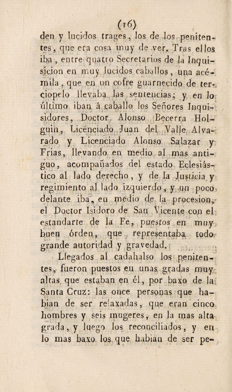 den y lucidos trages, los de dos peniten¬ tes, que era cosa muy de ver. Tras ellos iba , entre quatro Secretarios de la Inqui¬ sición en muy lucidos caballos, una acé¬ mila . que en un cofre guarnecido de ter¬ ciopelo llevaba las sentencias; y en lo último iban á caballo los Señores Inqui¬ sidores, Doctor Alonso Becerra Hoi- guin5 Licenciado Juan del Valle Alva- rado y Licenciado Alonso Salazar y Frias, llevando en medio al mas anti¬ guo, acompañados del estado Eclesiás¬ tico al lado derecho , y de la Justicia y regimiento al lado izquierdo, y un poco delante iba, en medio de la procesión, el Doctor Isidoro de San Vicente con el estandarte de la Fe, puestos en muy buen órden, que representaba todo grande autoridad y gravedad. Llegados al cadahalso los peniten¬ tes^ fueron puestos en unas gradas muy altas, que estaban en él, por baxo de la Santa Cruz: las once personas que ha¬ bían de ser relaxadas, que eran cinco hombres y seis mugeres, en la mas alta grada, y luego los reconciliados, y en lo mas baxo ios. que habían de ser pe-