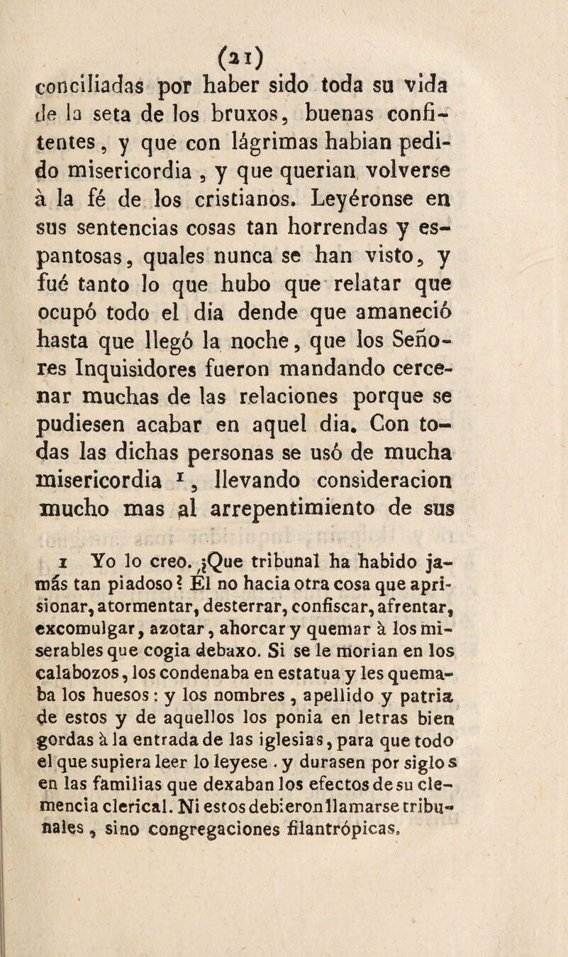 (*i) conciliadas por haber sido toda su vida de la seta de los bruxos, buenas confi¬ tentes , y que con lágrimas habian pedi¬ do misericordia , y que querian volverse á la fé de los cristianos. Leyéronse en sus sentencias cosas tan horrendas y es¬ pantosas, quales nunca se han visto, y fue tanto lo que hubo que relatar que ocupó todo el dia dende que amaneció hasta que llegó la noche, que los Seño¬ res Inquisidores fueron mandando cerce¬ nar muchas de las relaciones porque se pudiesen acabar en aquel dia. Con to¬ das las dichas personas se usó de mucha misericordia 1, llevando consideración mucho mas al arrepentimiento de sus i Yo lo creo. ^Que tribunal ha habido ja¬ más tan piadoso ? Él no hacia otra cosa que apri¬ sionar, atormentar, desterrar, confiscar, afrentar, excomulgar, azotar, ahorcar y quemar k los mi¬ serables que cogía debaxo. Si se le morían en los calabozos, los condenaba en estatua y les quema¬ ba los huesos: y los nombres , apellido y patria de estos y de aquellos los ponía en letras bien gordas k la entrada de las iglesias, para que todo el que supiera leer lo leyese . y durasen por siglo s en las familias que dexaban los efectosdesu cle¬ mencia clerical. Ni estos debieron 11 amarse tribu¬ nales , sino congregaciones filantrópicas.