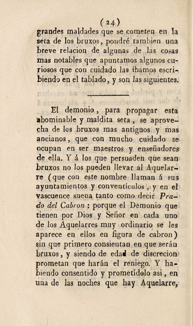 (H) grandes maldades que se cometen en la seta de los bruxos, pondré también una breve relación de algunas de las cosas mas notables que apuntamos algunos cu¬ riosos que con cuidado las íbamos escri¬ biendo en el tablado, y son las siguientes. El demonio, para propagar esta abominable y maldita seta , se aprove¬ cha de los bruxos mas antiguos y mas ancianos, que con mucho cuidado se ocupan en ser maestros y ensoñadores de ella. Y á los que persuaden que sean bruxos no los pueden llevar al Aquelar¬ re (que con este nombre llaman á sus ayuntamientos y conventículos ,.y en el vascuence suena tanto como decir Pra¬ do del Cabrón : porque el Demonio que tienen por Dios y Señor en cada uno de los Aquelarres muy ordinario se Ies aparece en ellos en figura de cabrón) sin que primero consientan en que serán bruxos, y siendo de edad de discreción prometan que harán el reniego. Y ha¬ biendo consentido y prometídolo asi, en una de las noches que hay Aquelarre,