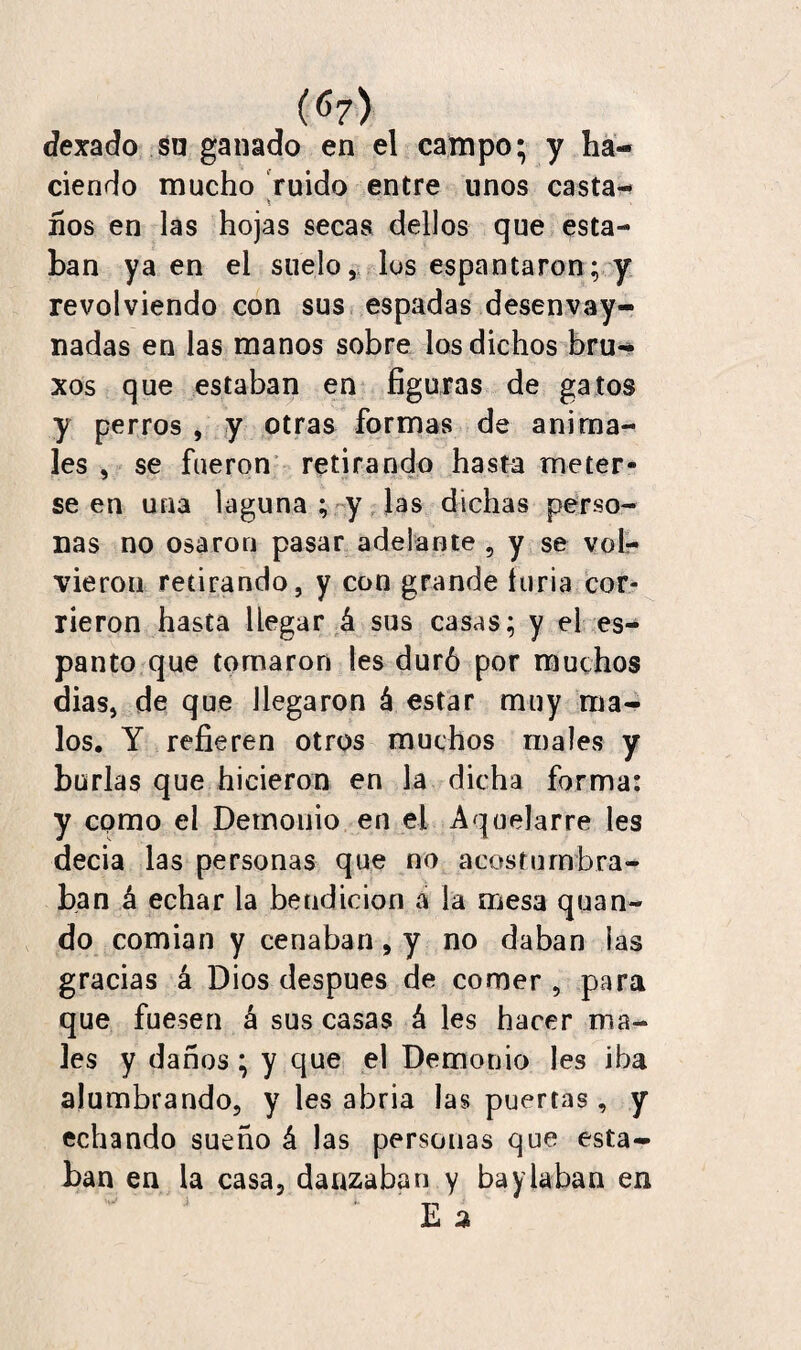 (67> dexado sn ganado en el campo; y ha¬ ciendo mucho ruido entre unos casta- * ■ ños en las hojas secas dellos que esta¬ ban ya en el suelo, los espantaron; y revolviendo con sus espadas desenvay- nadas en las manos sobre los dichos bru- xos que estaban en figuras de gatos y perros , y otras formas de anima¬ les , se fueron retirando hasta meter¬ se en una laguna ; y las dichas perso¬ nas no osaron pasar adelante , y se vol¬ vieron retirando, y con grande turia cor¬ rieron hasta llegar á sus casas; y el es¬ panto que tornaron les duró por muchos dias, de que llegaron á estar muy ma¬ los. Y refieren otros muchos males y burlas que hicieron en la dicha forma: y como el Demonio en el Aquelarre les decia las personas que no acostumbra¬ ban á echar la bendición a la mesa quan- do comian y cenaban, y no daban las gracias á Dios después de comer , para que fuesen á sus casas á les hacer ma¬ les y daños ; y que el Demonio les iba alumbrando, y les abria las puertas, y echando sueño á las personas que esta¬ ban en la casa, danzaban y baylaban en i TT E a