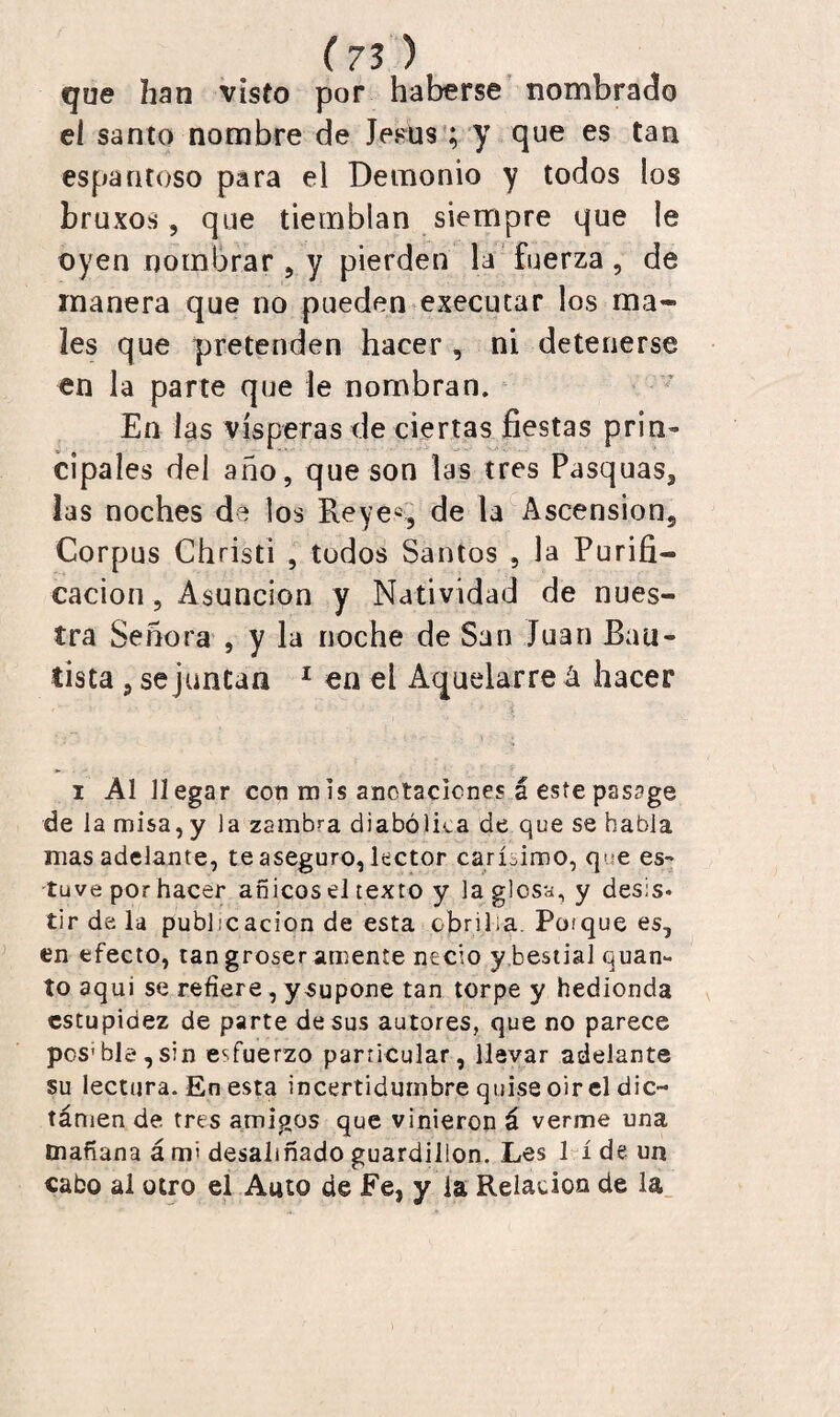 que han visto por haberse nombrado el santo nombre de Jesús ; y que es tan espantoso para el Demonio y todos los bruxos, que tiemblan siempre que le oyen nombrar, y pierden la fuerza, de manera que no pueden executar los ma¬ les que pretenden hacer , ni detenerse en la parte que le nombran. En las vísperas de ciertas fiestas prin¬ cipales del año, que son las tres Pasquas, las noches de los Reyes, de la Ascensión, Corpus Christi , todos Santos , la Purifi¬ cación , Asunción y Natividad de nues¬ tra Señora , y la noche de San Juan Bau¬ tista , se juntan 1 en el Aquelarre á hacer i Al llegar con m is anotaciones á este pss?ge de la misa, y la zambea diabólica de que se habla mas adelante, te aseguro, lector carísimo, que es¬ tuve por hacer añicos el texto y la glosa, y desis. tir de la publicación de esta .©brilla. Poique es, en efecto, tan groser amente necio y bestial quan- to aqui se refiere, y supone tan torpe y hedionda estupidez de parte desús autores, que no parece pos1 ble,sin esfuerzo particular, llevar adelante su lectura. En esta incertidumbre quise oir el dic- támen de tres amigos que vinieron á verme una mañana á mi desaliñado guardillón. Les 1 í de un cabo al otro el Amo de Fe, y ia Relación de la