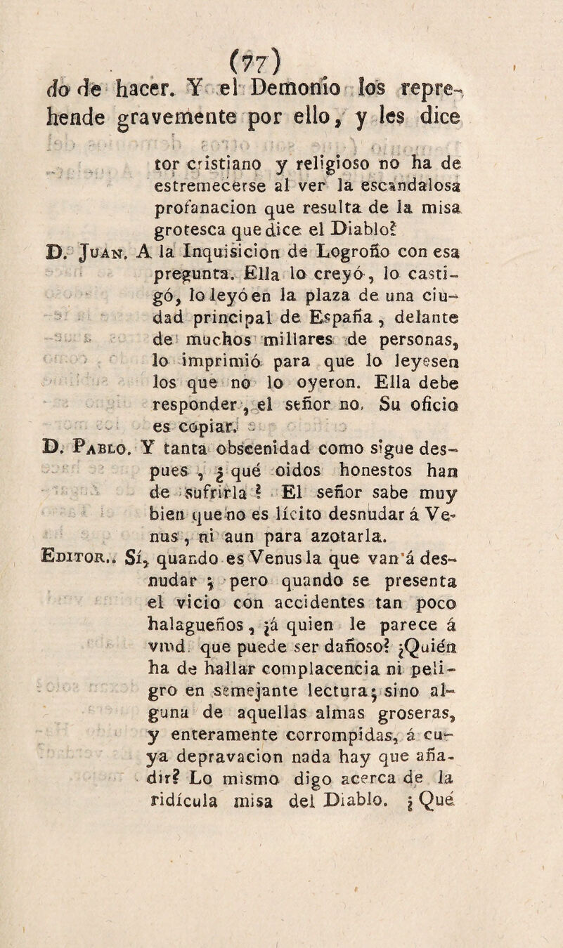 do de hacer. Y el Demonio los repre¬ hende gravemente por ello* y les dice i c : ' ■ i : K ■ \ ; • - - .:: ; sj ; tí-'. tor cristiano y religioso no ha de estremecerse al ver la escandalosa profanación que resulta de la misa grotesca que dice el Diahlo! D. Juan. A la Inquisición de Logroño con esa pregunta. Ella lo creyó, lo casti¬ gó, lo leyó en la plaza de una cíu- dad principal de España , delante de muchos millares de personas, lo imprimió para que lo leyesen los que no lo oyeron. Ella debe responder , el señor no, Su oficio es copiar.! s D. Pablo. Y tanta obscenidad como sigue des¬ pués , ¿ qué oidos honestos han de sufrirla ? El señor sabe muy bien quedo es lícito desnüdar á Ve- ñus, ni aun para azotarla. Editor.. Sí* quando es Venus la que van’á des¬ nudar \ pero quando se presenta el vicio con accidentes tan poco halagüeños, ¿á quien le parece á vmd que puede ser dañoso? ¿Quién ha de hallar complacencia ni peli¬ gro en semejante lectura* sino al¬ guna de aquellas almas groseras, y enteramente corrompidas, á cu¬ ya depravación nada hay que aña¬ dir? Lo mismo digo acerca de la ridicula misa del Diablo. ¡ Qué