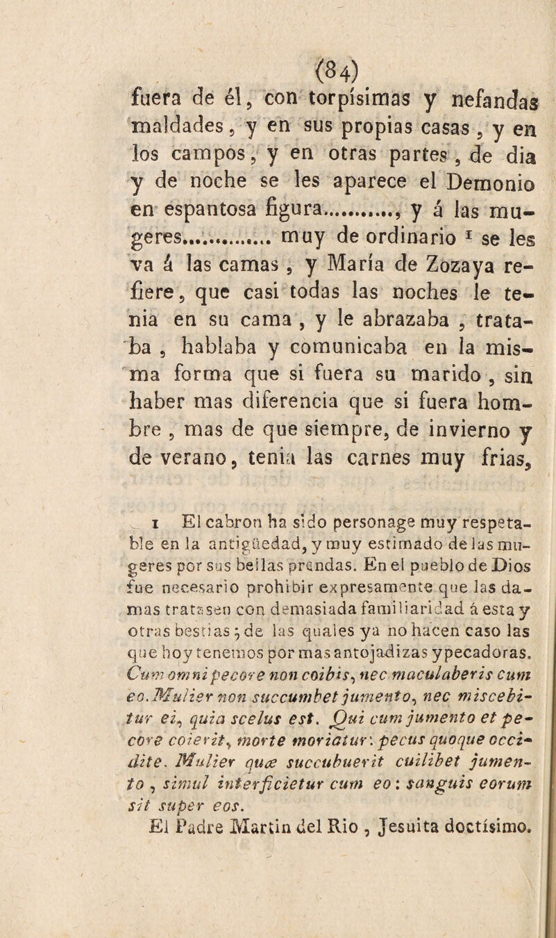 fuera de él, con torpísimas y nefandas maldades, y en sus propias casas , y en los campos, y en otras partes, de dia y de noche se les aparece el Demonio en espantosa figura.. y á las mu¬ ge res.... muy de ordinario 1 se les va á las camas , y María de Zozaya re¬ fiere, que casi todas las noches le te¬ nia en su cama , y le abrazaba , trata¬ ba , hablaba y comunicaba en la mis¬ ma forma que si fuera su marido , sin haber mas diferencia que si fuera hom¬ bre , mas de que siempre, de invierno y de verano, tenia las carnes muy frias, i El cabrón ha sido personage muy respeta¬ ble en la antigüedad, y muy estimado de las mu¬ gares por sus bellas prendas. En el pueblo de Dios fue necesario prohibir expresamente que las da¬ mas tratasen con demasiada familiaridad á esta y otras bestias } de las quaies ya no hacen caso las que boy tenemos por mas antojadizas ypecadoras, Cum omnipecare non coibis, nec maculaberis cum eo.MuIisr non succumbet jumento, nec miscebi- tur ei, quh3 scelus est. Qui cum jumento et pe- core coierit, morte tnoriaiuv. pecus cuaque occi- ¿lite. Mulier quee succubuerit cuilibet jumen¬ to , simal interficietur cum eo : sanguis eorum sit super eos. Ei Padre Martin del Rio , Jesuíta doctísimo.