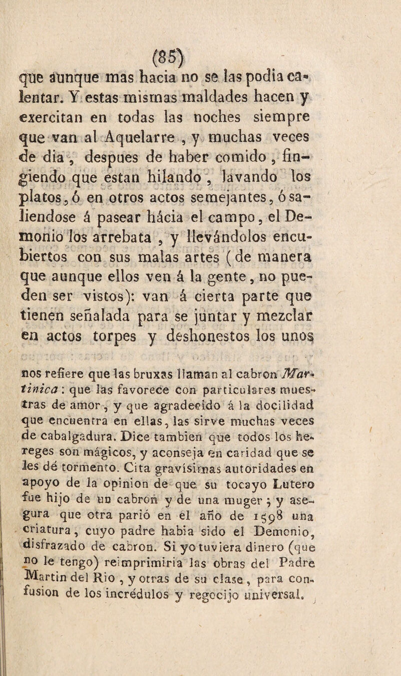 que aunque mas hacia no se las pocha ca« lentar. Y estas mismas maldades hacen y exercitan en todas las noches siempre que van al Aquelarre , y muchas veces de dia , después de haber comido 5 fin¬ giendo que están hilando , lavando los platos?ó en otros actos semejantes, osa» liendose á pasear hácia el campo, el De¬ monio los arrebata , y llevándolos encu¬ biertos con sus malas artes (de manera que aunque ellos ven á la gente, no pue¬ den ser vistos): van á cierta parte que tienen señalada para se juntar y mezclar en actos torpes y deshonestos los unos nos refiere que las bruxas llaman al cabrón Mar» tínica', que las favorece con particulares mues¬ tras de amor, y que agradecido á la docilidad que encuentra en ellas, las sirve muchas veces de cabalgadura. Dice también que todos los he- reges son mágicos, y aconseja em caridad que se les dé tormento. Cita gravísimas autoridades en apoyo de la opinión de que. su tocayo Latero fue hijo de un cabrón y de una rouger } y ase¬ gura que otra parió en el año de i$p8 una criatura, cuyo padre había sido el Demonio, disfrazado de cabrón. Si yo tuviera dinero (que no le tengo) reimprimiría las obras del Padre Martin del Rio , y otras de su clase , para con¬ fusión de los incrédulos y regocijo universal.