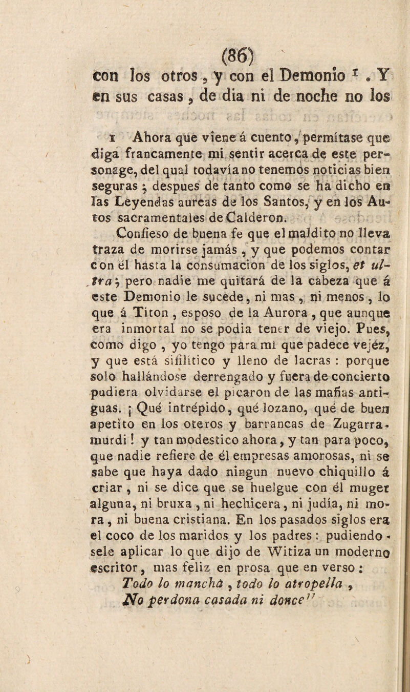 con los otros , y con el Demonio 1 . Y en sus casas > de día ni de noche no los i Ahora que viene á cuento, permítase que díga francamente mi sentir acerca de este per- sonsge, del qual todavía no tenemos noticias bien seguras ‘7 después de tanto como se ha dicho en las Leyendas aureas de los Santos, y en los Au¬ tos sacramentales de Calderón. Confieso de buena fe que el maldito no lleva traza de morirse jamás , y que pedemos contar con él hasta la consumación de los siglos, et ul¬ tra i pero nadie me quitará de la cabeza que á este Demonio le sucede, ni mas , ni menos, lo que á Titon , esposo de la Aurora , que aunque era inmortal no se podía tentr de viejo. Pues, como digo , yo tengo para mí que padece vejéz, y que está sifilítico y lleno de lacras : porque solo hallándose derrengado y fuera de concierto pudiera olvidarse el picaron de las mafias anti¬ guas. j Qué intrépido, qué lozano, quéde buen apetito en los oteros y barrancas de Zugarra- murdi! y tan modestico ahora, y tan para poco, que nadie refiere de él empresas amorosas, ni se sabe que haya dado ningún nuevo chiquillo á criar, ni se dice que se huelgue con él muget alguna, ni bruxa , ni hechicera, ni judía, ni mo¬ ra , ni buena cristiana. En los pasados siglos era el coco de los maridos y los padres : pudiendo « sele aplicar lo que dijo de Witiza un moderno escritor, mas feliz en prosa que en verso: Todo lo mancha , todo lo atropella , perdona casada ni doñee17