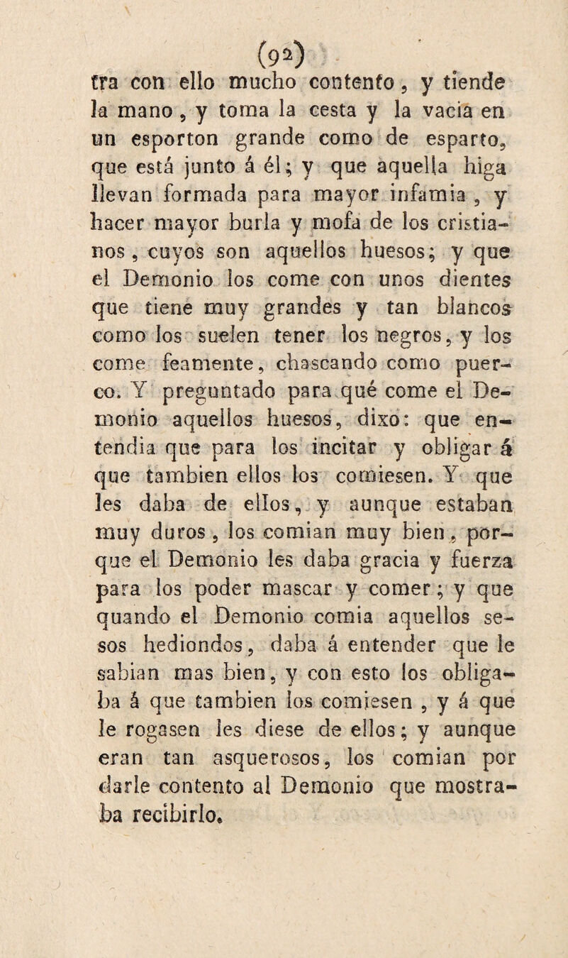 tra con ello mucho contento, y tiende la mano , y toma la cesta y la vacia en un esportón grande como de esparto, que está junto á él; y que aquella higa llevan formada para mayor infamia , y hacer mayor burla y mofa de los cristia¬ nos, cuyos son aquellos huesos; y que el Demonio los come con unos dientes que tiene muy grandes y tan blancos como los suelen tener los negros, y los come feamente, chascando como puer¬ co. Y preguntado para qué come el De¬ monio aquellos huesos, dixo: que en¬ tena i a que para los incitar y obligar á que también ellos los comiesen. Y que les daba de ellos, y aunque estaban muy duros , los comían muy bien , por¬ que el Demonio les daba gracia y fuerza para los poder mascar y comer; y que quando el Demonio comía aquellos se¬ sos hediondos, daba á entender que le sabían mas bien, y con esto ios obliga¬ ba á que también los comiesen , y á que le rogasen Ies diese de ellos; y aunque eran tan asquerosos, los comían por darle contento al Demonio que mostra¬ ba recibirlo*