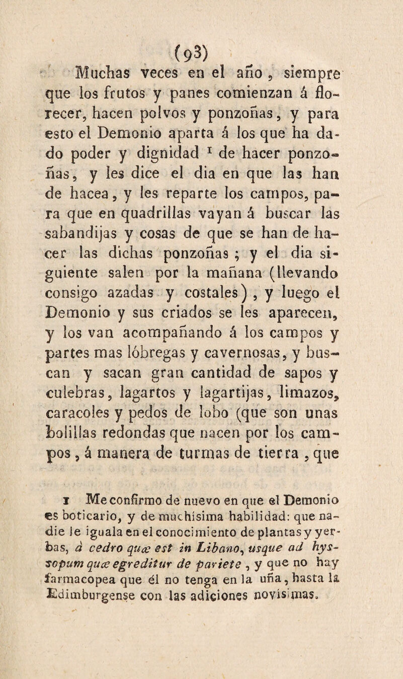 (9^) Muchas veces en el año ? siempre que los frutos y panes comienzan á flo¬ recer, hacen polvos y ponzoñas, y para esto el Demonio aparta á los que ha da¬ do poder y dignidad 1 de hacer ponzo» ñas, y les dice el dia en que las han de hacea, y les reparte los campos, pa¬ ra que en quadriilas vayan á buscar las sabandijas y cosas de que se han de ha¬ cer las dichas ponzoñas ; y el dia si¬ guiente salen por la mañana (llevando consigo azadas y costales) , y luego el Demonio y sus criados se íes aparecen, y los van acompañando á los campos y partes mas lóbregas y cavernosas, y bus¬ can y sacan gran cantidad de sapos y culebras, lagartos y lagartijas, limazos, caracoles y pedos de lobo (que son unas bolillas redondas que nacen por los cam¬ pos , á manera de turmas de tierra , que i Me confirmo de nuevo en que el Demonio es boticario, y de muchísima habilidad: que na¬ die le iguala en el conocimiento de plantasy yer¬ bas, á cedro quee est in Líbano, usque ad hys~ ■sopum quee egreditur de pártete , y que no hay farmacopea que él no tenga en la uña, hasta 1& Edimburgense con las adiciones novísimas»