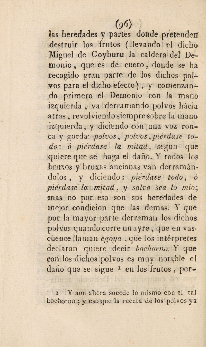 (9<5) las heredades y partes donde pretenden destruir los frutos (llevando el dicho Miguel de Goyburu la caldera del De¬ monio , que es de cuero, donde se ha recogido gran parte de los dichos pol¬ vos para el dicho efecto), y comenzan¬ do primero el Demonio con la mano izquierda 5 va derramando polvos hacia atras, revolviendo siempre sobre la mano izquierda, y diciendo con una voz ron- ca y gorda: polvos, polvos ¿piérdase to¬ do : ó piérdase la mitad, según que quiere que se haga el daño. Y todos los bruxos y bruxas ancianas van derramán¬ dolos , y diciendo: piérdase todo, ó piérdase la mitad, y salvo sea lo mío; mas no por eso son sus heredades de mejor condición que las demas. Y que por la mayor parte derraman los dichos polvos quando corre nn ayre, que en vas¬ cuence llaman egoya ,que los intérpretes declaran quiere decir bochorno. Y que con los dichos polvos es muy notable el daño que se sigue 1 en los frutos, por- i Y aun ahora sucede lo mismo con el tal bochorno } y eso que la receta de los polvos ya