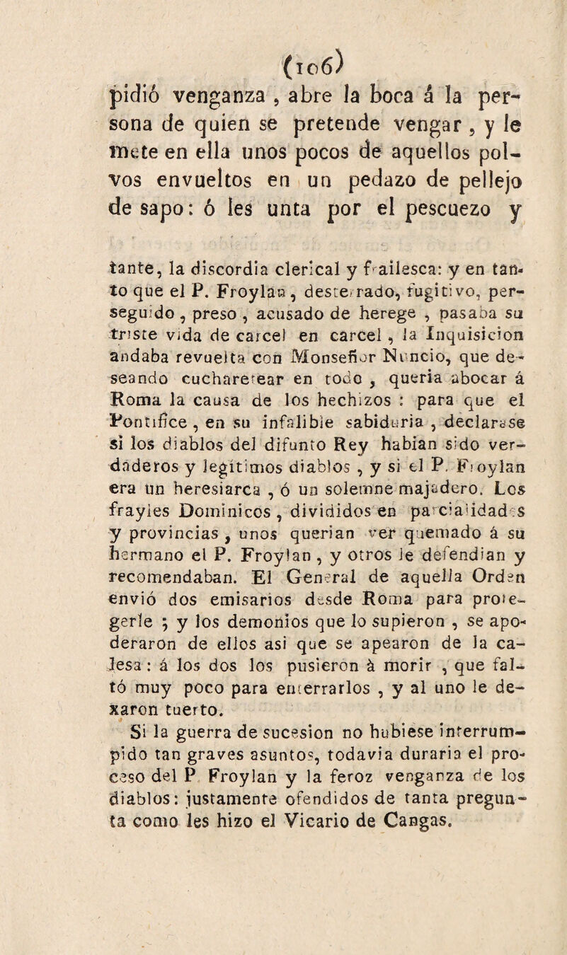 1100 pidió venganza , abre la boca á la per- sona de quien se pretende vengar , y le mete en ella nnos pocos de aquellos pol¬ vos envueltos en un pedazo de pellejo de sapo: ó Ies unta por el pescuezo y tante, la discordia clerical y f ailesca: y en tan¬ to que el P. Froylan, desre rado, fugitivo, per¬ seguido , preso , acusado de herege , pasaba su írtsce vida de cárcel en cárcel , la Inquisición andaba revuelta con Monseñor Nuncio, que de^ seando cucharetear en todo , queria abocar á Roma la causa de los hechizos : para que el Pontífice, en su infalible sabiduría , declarase si los diablos del difunto Rey habían sido ver¬ daderos y legítimos diablos , y si el P. F.’oylan era un heresiarca , ó un solemne majadero. Les frayies Dominicos , divididos en pa ci a i idad s y provincias , unos querían ver quemado á su hermano el P. Froylan , y otros Je defendían y recomendaban. El General de aquella Orden envió dos emisarios desde Roma para pro¡e- gerle ; y los demonios que lo supieron , se apo¬ deraron de ellos asi que se apearon de la ca¬ lesa : á los dos los pusieron á morir , que fal¬ tó muy poco para enterrarlos , y al uno le de- xaron tuerto. Si la guerra de sucesión no hubiese interrum¬ pido tan graves asunto?, todavía duraría el pro¬ ceso del P Froylan y la feroz venganza de los diablos: justamente ofendidos de tanta pregun¬ ta como les hizo el Vicario de Cangas.