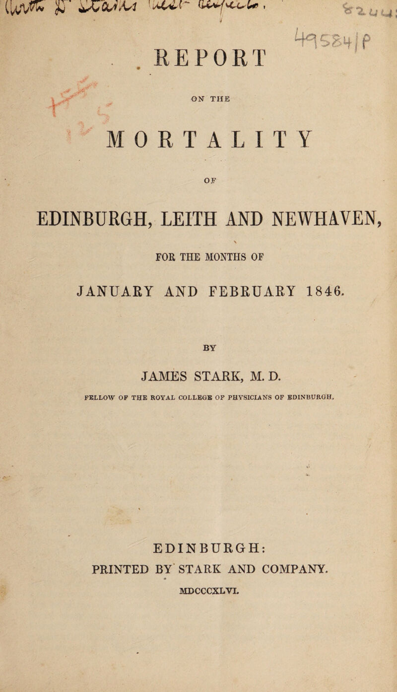 ,REPORT ON THE ORTALITY OF EDINBURGH, LEITH AND NEWHAVEN, FOR THE MONTHS OF JANUARY AND FEBRUARY 1846 BY JAMES STARK, M. D. FELLOW OF THE ROYAL COLLEGE OF PHYSICIANS OF EDINBURGH. EDINBURGH: PRINTED BY STARK AND COMPANY. 0 MDCCCXLVI.