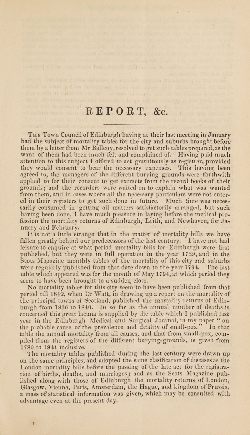 REPORT, &c. The Town Council of Edinburgh having at their last meeting in January had the subject of mortality tables for the city and suburbs brought before them by a letter from Mr Balleny, resolved to get such tables prepared, as the want of them had been much felt and complained of. Having paid much attention to this subject I offered to act gratuitously as registrar, provided they would consent to bear the necessary expenses. This having been agreed to, the managers of the different burying grounds were forthwith applied to for their consent to get extracts from the record books of their grounds; and the recorders wrere waited on to explain what was wanted from them, and in cases where all the necessary particulars were not enter¬ ed in their registers to get such done in future. Much time was neces¬ sarily consumed in getting all matters satisfactorily arranged, but such having been done, I have much pleasure in laying before the medical pro¬ fession the mortality returns of Edinburgh, Leith, and Newhaven, for Ja¬ nuary and February. It is not a little strange that in the matter of mortality bills we have fallen greatly behind our predecessors of the last century. I have not had leisure to enquire at what period mortality bills for Edinburgh were first published, but they were in full operation in the year 1739, and in the Scots Magazine monthly tables of the mortality of this city and suburbs were regularly published from that date down to the year 1794. The last table which appeared was for the month of May 1794, at which period they seem to have been brought to u sudden close. No mortality tables for this city seem to have been published from that period till 1812, when Dr Watt, in drawing up a report on the mortality of the principal towns of Scotland, published the mortality returns of Edin¬ burgh from 1836“ to 1840. In so far as the annual number of deaths is concerned this great lacuna is supplied by the table which I published Jast year in the Edinburgh Medical and Surgical Journal, in my paper “ on the probable cause of the prevalence and fatality of small-pox.’’ In that table the annual mortality from all causes, and that from small-pox, com¬ piled from the registers of the different burying-grounds, is given from 1780 to 1841 inclusive. The mortality tables published during the last century were drawn up on the same principles, and adopted the same clasification of diseases as the London mortality bills before the passing of the late act for the registra¬ tion of births, deaths, and marriages; and as the Scots Magazine pub¬ lished along with those of Edinburgh the mortality returns of London, Glasgow, Vienna, Paris, Amsterdam, the Hague, and kingdom of Prussia, a mass of statistical information was given, which may be consulted with advantage even at the present day.