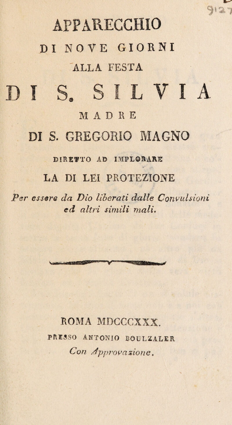 APPARECCHIO DI NOVE GIORNI ALLA FESTA 9» ai DI 5. SILVIA M A D R E DI S. GREGORIO MAGNO DIRETTO AD IMPLORARE LA DI LEI PROTEZIONE ! Per essere da Dio liberati dalle Convulsioni ed altri simili mali. ROMA MDCCCXXX. presso Antonio bgulzaler Con x!ipprovazione.