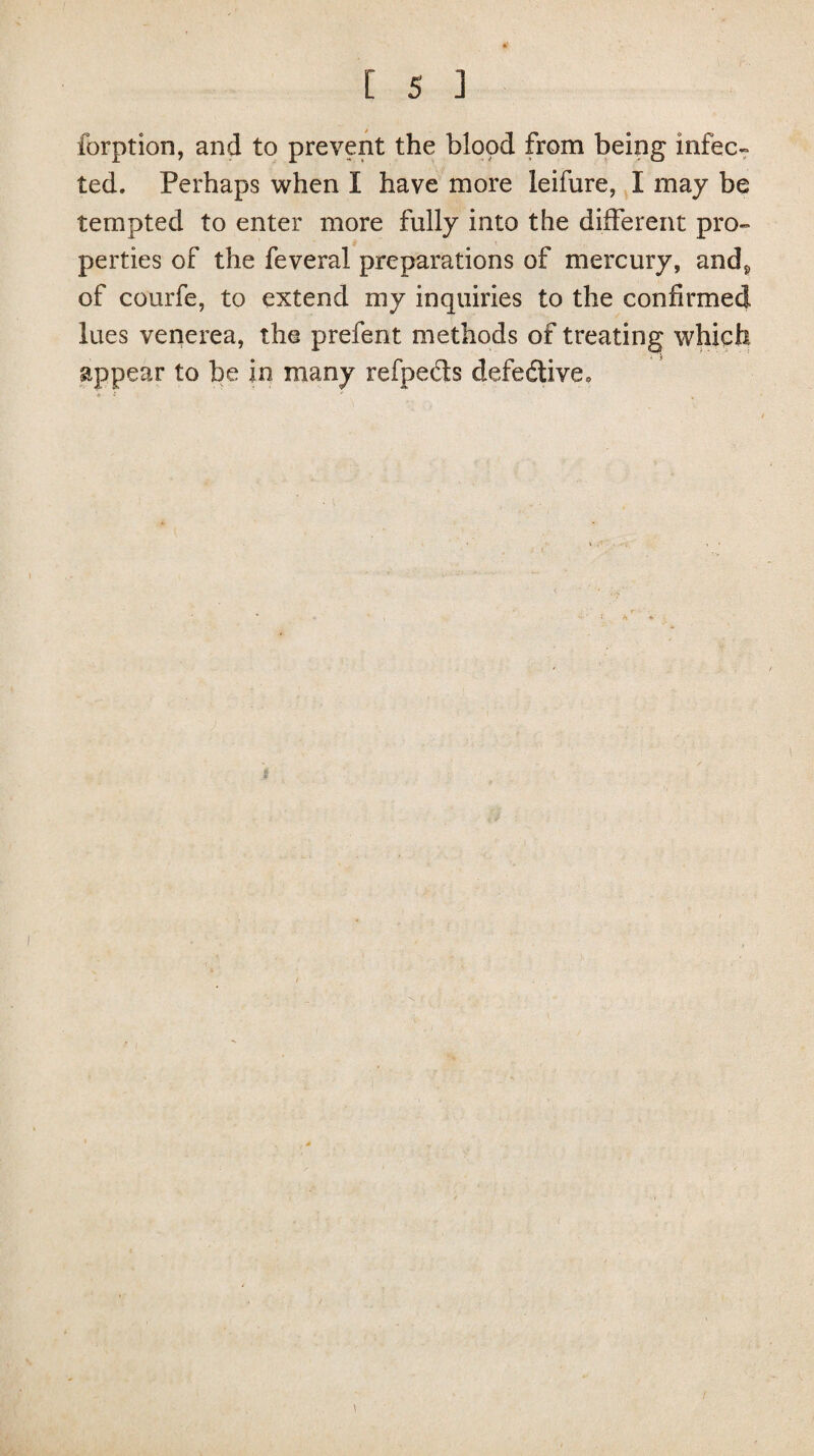 forption, and to prevent the blood from being infec¬ ted. Perhaps when I have more leifure, I may be tempted to enter more fully into the different pro¬ perties of the feveral preparations of mercury, and* of courfe, to extend my inquiries to the confirmed lues venerea, the prefent methods of treating which appear to be in many refpe&s defective.