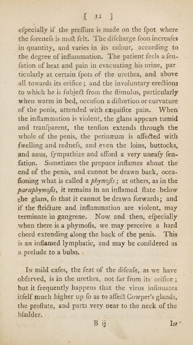 efpecially if the preflure is made on the fpot where the forenefs is mod felt. The difeharge foon increafes in quantity, and varies in its colour, according to the degree of inflammation. The patient feels a fen- fa tion of heat and pain in evacuating his urine, par > ticularly at certain fpots of the urethra, and above all towards its orifice; and the involuntary ereflions to which he is fubjedl from the flimulus, particularly when warm in bed, occafion a diftortion or curvature of the penis, attended with exquifite pain. When the inflammation is violent, the glans appears tumid and tranfparent, the tendon extends through the whole of the penis, the perinreum is affeded with fwelling and rednefs, and even the loins, buttocks, and anus, fympathize and afford a very uneafy fen- fatipn. Sometimes the prepuce inflames about the end of the penis, and cannot be drawn back, occa¬ sioning what is called a phymofis; at others, as in the paraphymojis, it remains in an inflamed date , below the glans, fo that it cannot be drawn forwards; and if the flridure and inflammation are violent, may terminate in gangrene. Now and then, efpecially when there is a phymofis, we may perceive a hard chord extending along the back of the penis. This is an inflamed lymphatic, and may be confidered as a prelude to a bubo* In mild cafes, the feat of the difeafe, as we have ohferved, is in the urethra, not far from its orifice ; but it frequently happens that the virus infinnates itfelf much higher up fo as to affedl Gowper’s glands, the proftate, and parts very near to the neck of the bladder. B ij In •