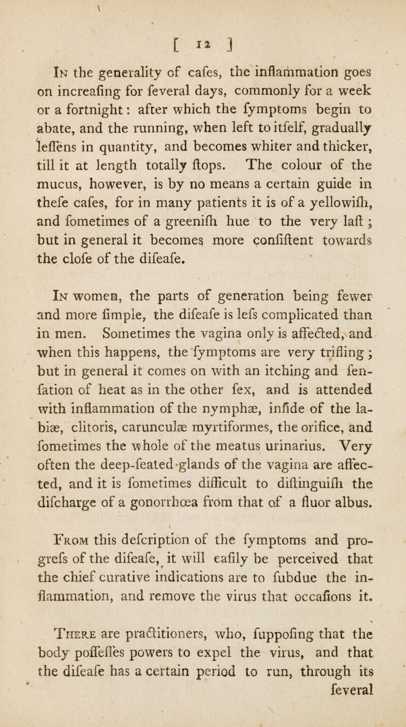 \ [ I» ] In the generality of cafes, the inflammation goes on increafing for feveral days, commonly for a week or a fortnight: after which the fymptoms begin to abate, and the running, when left to itfelf, gradually leflens in quantity, and becomes whiter and thicker, till it at length totally flops. The colour of the mucus, however, is by no means a certain guide in thefe cafes, for in many patients it is of a yellowifli, and fometimes of a greenifli hue to the very laft ; but in general it becomes more confident towards the clofe of the difeafe. In women, the parts of generation being fewer and more Ample, the difeafe is lefs complicated than in men. Sometimes the vagina only is affected, and when this happens, the fymptoms are very trifling; but in general it comes on with an itching and fen- fation of heat as in the other fex, and is attended with inflammation of the nymphse, inflde of the la¬ bile, clitoris, carunculae myrtiformes, the orifice, and fometimes the whole of the meatus urinarius. Very often the deep-feated-glands of the vagina are affec¬ ted, and it is fometimes difficult to diftinguiffi the difcharge of a gonorrhoea from that of a fluor albus. From this defcription of the fymptoms and pro- grefs of the difeafe, it will eafily be perceived that the chief curative indications are to fubdue the in¬ flammation, and remove the virus that occafions it. There are praditioners, who, fuppofing that the body poffeffes powers to expel the virus, and that the difeafe has a certain period to run, through its feveral \