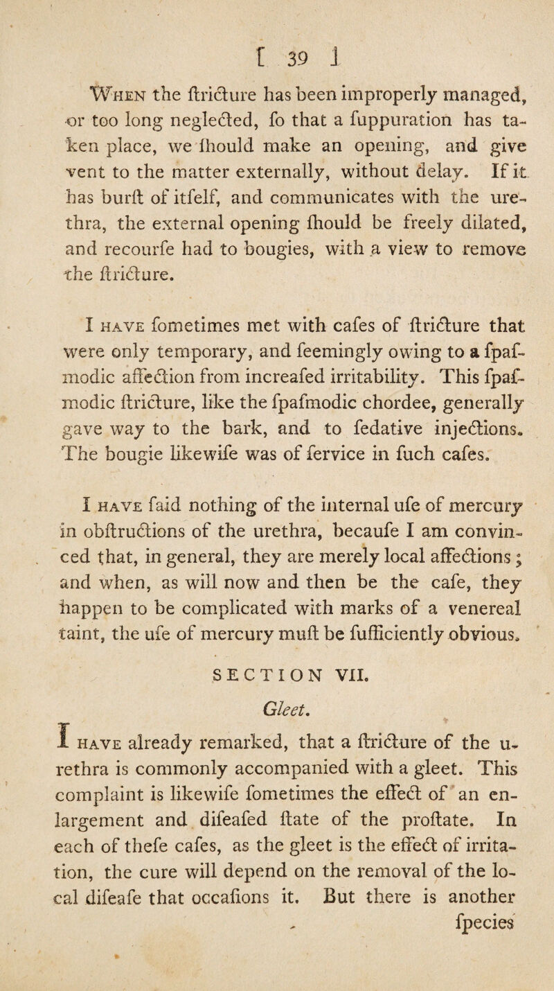 When the ftridure has been improperly managed, or too long negleded, fo that a fuppuration has ta¬ ken place, we ihould make an opening, and give vent to the matter externally, without delay. If it has buril of itfelf, and communicates with the ure¬ thra, the external opening Ihould be freely dilated, and recourfe had to bougies, with a view to remove the flrift ore. I have fometimes met with cafes of ftridure that were only temporary, and feemingly owing to a fpaf- modic affedion from increafed irritability. This fpaff modic ftridure, like the fpafmodic chordee, generally gave way to the bark, and to fedative injedions* The bougie likewife was of fervice in fuch cafes. I have faid nothing of the internal ufe of mercury in obftrudions of the urethra, becaufe I am convin¬ ced that, in general, they are merely local affedions; and when, as will now and then be the cafe, they happen to be complicated with marks of a venereal taint, the ufe of mercury muft be fufficiently obvious, SECTION VIE Gleet. I have already remarked, that a ftridure of the li¬ re thr a is commonly accompanied with a gleet. This complaint is likewife fometimes the effed of an en¬ largement and difeafed Hate of the proftate. In each of thefe cafes, as the gleet is the effed of irrita¬ tion, the cure will depend on the removal of the lo¬ cal difeafe that occalions it. But there is another fpecies