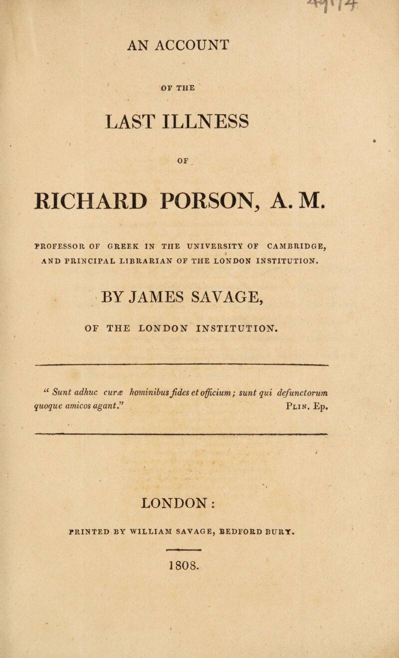 AN ACCOUNT OF THE LAST ILLNESS c. OF RICHARD PORSON, A. M. PROFESSOR OF GREEK IN THE UNIVERSITY OF CAMBRIDGE, » AND PRINCIPAL LIBRARIAN OF THE LONDON INSTITUTION. BY JAMES SAVAGE, OF THE LONDON INSTITUTION. “ Sunt adhuc cur<z hominibus jides et officium ; sunt qui defunctorum quoque amicos agantPlin. Ep. LONDON: PRINTED BY WILLIAM SAVAGE, BEDFORD BURY.