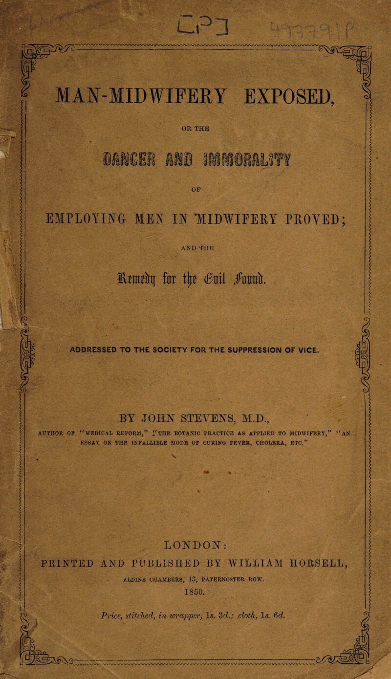 L_i ' UP|*gO. -! V 0 .<----- ... ... j^jc P=>b) W t ~.v ; id vjp Yp MAN-MIDWIFERY EXPOSED, OR THE OF EMPLOYING MEN IN “MIDWIFERY PROVED; AND THE IlintEiit[ for tip? (foil /nrniir. I ADDRESSED TO THE SOCIETY FOR THE SUPPRESSION OF VICE. ( c Vo BY JOHN STEVENS, M.D., AUTHOR OF MEDICAL REFORM,” THE BOTANIC PRACTICE AS APPLIED TO MIDWIFERY',” AN ESSAY ON THE INFALLIBLE MODE OF CURING FEVER, CHOLERA, ETC.” \ ■. 1 ■; LONDON: PRINTED AND PUBLISHED BY WILLIAM HOESELL, ALDINE CHAMBERS, IS, PATERNOSTER ROYV. 1850. Price, stitched, in wrapper, Is. 3d.; doth, Is. 6d. k 0 Pd j \S\/N/V v Vv/V ./VVWVA/VWN‘WyVVVV'V v\