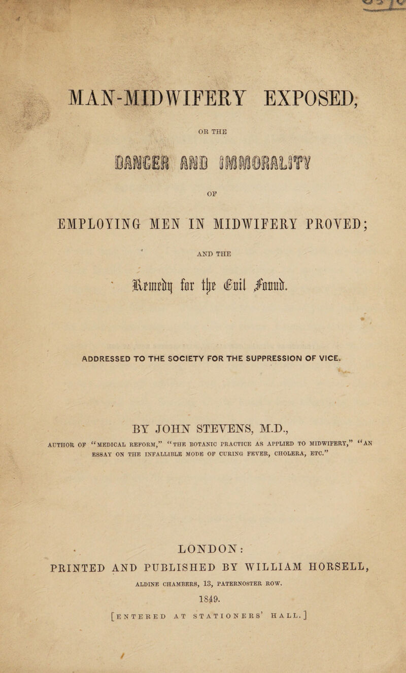 MAN-MIDWIFERY EXPOSED, OR THE OF EMPLOYING MEN IN MIDWIFERY PROVED; AND THE ■ Ilrmtint for tjji (foil /mmlr. ADDRESSED TO THE SOCIETY FOR THE SUPPRESSION OF VICE. BY JOLLY STEVENS, M.D., AUTHOR OF “MEDICAL REFORM,” “THE BOTANIC PRACTICE AS APPLIED TO MIDWIFERY,” “AN ESSAY ON THE INFALLIBLE MODE OF CURING FEVER, CHOLERA, ETC.” LONDON: PRINTED AND PUBLISHED BY WILLIAM HORSELL, ALDINE CHAMBERS, 13, PATERNOSTER ROW, 1849. [entered at stationers’ hall.]