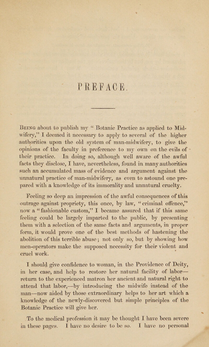 PREFACE. Being about to publish my “ Botanic Practice as applied to Mid- wifery,” I deemed it necessary to apply to several of the higher authorities upon the old system of man-midwifery, to give the opinions of the faculty in preference to my own on the evils of their practice. In doing so, although well aware of the awful facts they disclose, I have, nevertheless, found in many authorities such an accumulated mass of evidence and argument against the unnatural practice of man-midwifery, as even to astound one pre¬ pared with a knowledge of its immorality and unnatural cruelty. Peeling so deep an impression of the awful consequences of this outrage against propriety, this once, by law, “criminal offence,” now* a “fashionable custom,” I became assured that if this same feeling could be largely imparted to the public, by presenting them with a selection of the same facts and arguments, in proper form, it would prove one of the best methods of hastening the abolition of this terrible abuse; not only so, but by showing how men-operators make the supposed necessity for their violent and cruel work. I should give confidence to woman, in the Providence of Deity, in her case, and help to restore her natural facility of labor— return to the experienced matron her ancient and natural right to attend that labor,—by introducing the midwife instead of the man—now aided by those extraordinary helps to her art which a knowledge of the newly-discovered but simple principles of the Botanic Practice will give her. To the medical profession it may be thought I have been severe in these pages. I have no desire to be so. I have no personal