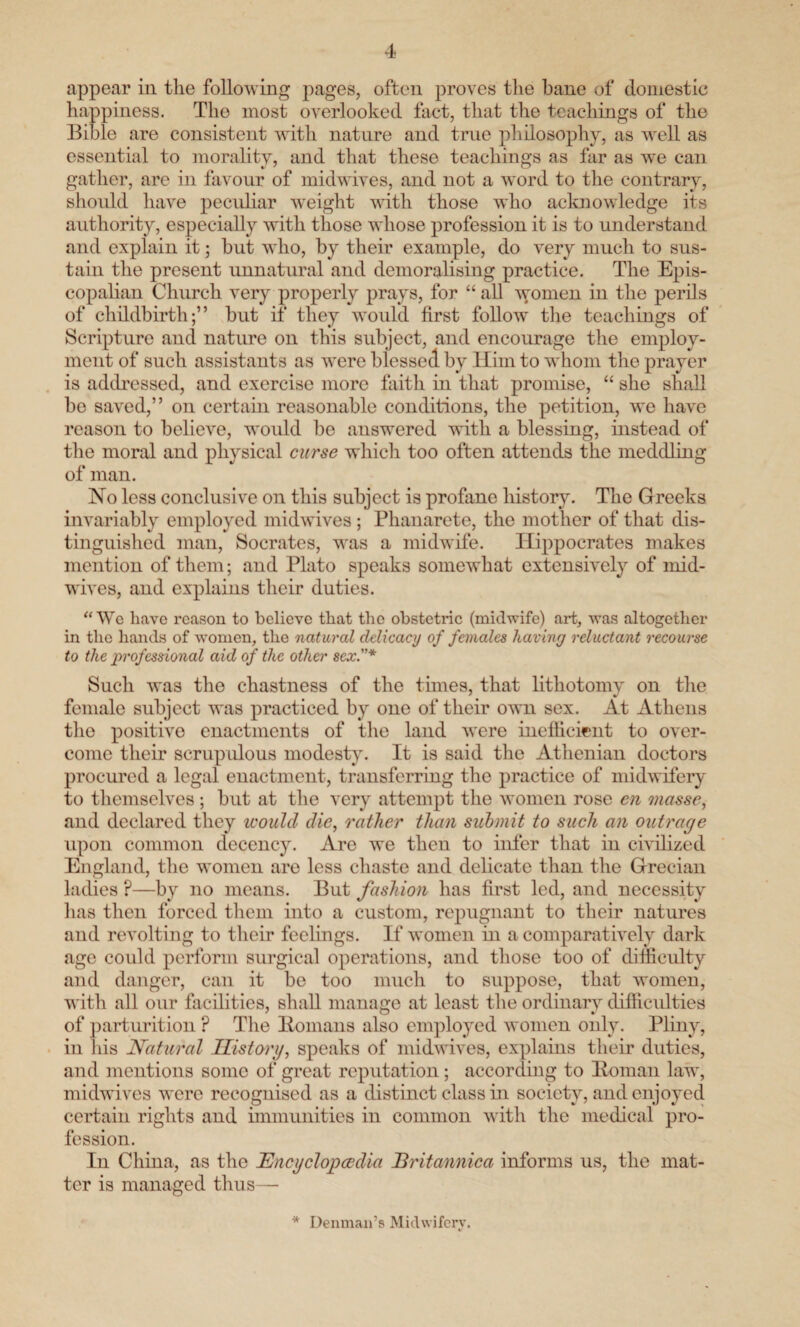 appear in the following pages, often proves the bane of domestic happiness. The most overlooked fact, that the teachings of the Bible are consistent with nature and true philosophy, as well as essential to morality, and that these teachings as far as we can gather, are in favour of midwives, and not a word to the contrary, should have peculiar weight with those who acknowledge its authority, especially with those whose profession it is to understand and explain it; hut who, by their example, do very much to sus¬ tain the present unnatural and demoralising practice. The Epis¬ copalian Church very properly prays, for “ all women in the perils of childbirth;” but if they would first follow the teachings of Scripture and nature on this subject, and encourage the employ¬ ment of such assistants as were blessed by Him to whom the prayer is addressed, and exercise more faith in that promise, “ she shall be saved,” on certain reasonable conditions, the petition, we have reason to believe, would be answered with a blessing, instead of the moral and physical curse which too often attends the meddling of man. No less conclusive on this subject is profane history. The Greeks invariably employed midwives ; Phanarete, the mother of that dis¬ tinguished man, Socrates, was a midwife. Hippocrates makes mention of them; and Plato speaks somewhat extensively of mid¬ wives, and explains their duties. “We have reason to believe that the obstetric (midwife) art, was altogether in the hands of women, the natural delicacy of females having reluctant recourse to the professional aid of the other sex.”* Such was the chastness of the tunes, that lithotomy on the female subject was practiced by one of their own sex. At Athens the positive enactments of the land were inefficient to over¬ come their scrupulous modesty. It is said the Athenian doctors procured a legal enactment, transferring the practice of midwifery to themselves ; but at the very attempt the women rose en masse, and declared they icould die, rather than submit to such an outrage upon common decency. Are we then to infer that in civilized England, the women are less chaste and delicate than the Grecian ladies ?—by no means. But fashion has first led, and necessity lias then forced them into a custom, repugnant to their natures and revolting to their feelings. If women in a comparatively dark age could perform surgical operations, and those too of difficulty and danger, can it be too much to suppose, that women, with all our facilities, shall manage at least the ordinary difficulties of parturition ? The Homans also employed women only. Pliny, in his Natural History, speaks of midwives, explains their duties, and mentions some of great reputation; according to Homan law, midwives were recognised as a distinct class in society, and enjoyed certain rights and immunities in common with the medical pro¬ fession. In China, as the Encyclopaedia Britannica informs us, the mat¬ ter is managed thus— * Denman’s Midwifery.