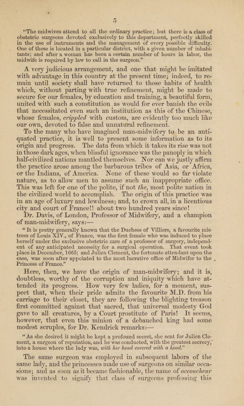 “The midwives attend to all the ordinary practice; but there is a class of obstetric surgeons devoted exclusively to this department, perfectly skilled in the use of instruments and the management of every possible difficulty. One of these is located in a particular district, with a given number of inhabi¬ tants; and after a woman has been a certain number of hours in labor, the midwife is required by law to call in the surgeon. A very judicious arrangement, and one that might be imitated with advantage in this country at the present time.; indeed, to re¬ main until society shall have returned to those habits of health which, without parting with true refinement, might be made to secure for our females, by education and training, a beautiful form, united with such a constitution as would for ever banish the evils that necessitated even such an institution as this of the Chinese, whose females, crippled with custom, are evidently too much like our own, devoted to false and unnatural refinement. To the many who have imagined man-midwifery to be an anti¬ quated practice, it is well to present some information as to its origin and progress. The data from which it takes its rise was not in those dark ages, when blissful ignorance was the panoply in which half-civilized nations mantled themselves. Nor can we justly affirm the practice arose among the barbarous tribes of Asia, or Africa, or the Indians, of America. None of these would so far violate nature, as to allow men to assume such an inappropriate office. This was left for one of the polite, if not the, most polite nation in the civilized world to accomplish. The origin of this practice was in an age of luxury and lewdness; and, to crown all, in a licentious city and court of Trance!! about two hundred years since! Dr. Davis, of London, Professor of Midwifery, and a champion of man-midwifery, says:— “ It is pretty generally known that the Duchess of Yilliers, a favourite mis¬ tress of Louis XIV., of France, was the first female who was induced to place herself under the exclusive obstetric care of a professor of surgery, independ¬ ent of any anticipated necessity for a surgical operation. That event took place in December, 1665; and Julien Clement, the fortunate attendant upon the case, was soon after appointed to the most lucrative office of Midwifer to the . Princess of France.” Here, then, we have the origin of man-midwifery; and it is, doubtless, worthy of the corruption and iniquity which have at¬ tended its progress. How very few ladies, for a moment, sus¬ pect that, when their pride admits the favourite M.D. from his carriage to their closet, they are following the blighting treason first committed against that sacred, that universal modesty Glod gave to all creatures, by a Court prostitute of Paris! It seems, however, that even this minion of a debauched king had some modest scruples, for Dr. Kendrick remarks:— “ As she desired it might be kept a profound secret, she sent for Julien Cle¬ ment, a surgeon of reputation, and he was conducted, with the greatest secrecy, into a house where the lady was, with her head covered with a hood.” The same surgeon was employed in subsequent labors of the same lady, and the princesses made use of surgeons on similar occa¬ sions ; and as soon as it became fashionable, the name of accoucheur was invented to signify that class of surgeons professing this