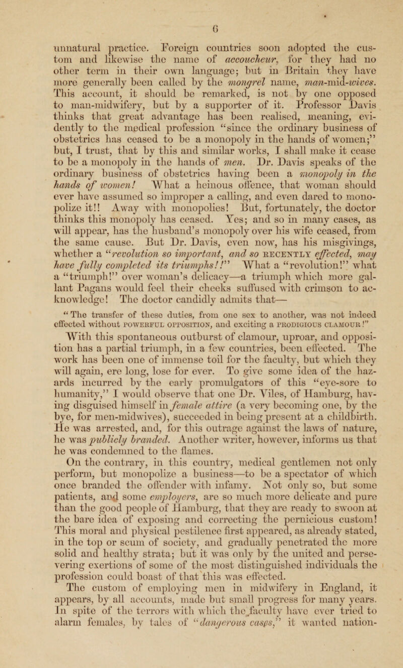 unnatural practice. Foreign countries soon adopted the cus¬ tom and likewise the name of accoucheur. for they had no other term in their own language; hut in Britain they have more generally been called by the mongrel name, man-mm-wives. This account, it should be remarked, is not by one opposed to man-midwifery, but by a supporter of it. Professor Davis thinks that great advantage has been realised, meaning, evi¬ dently to the medical profession “since the ordinary business of obstetrics has ceased to be a monopoly in the hands of women;” but, I trust, that by this and similar works, I shall make it cease to be a monopoly in the hands of men. Dr. Davis speaks of the ordinary business of obstetrics having been a monopoly in the hands of women! What a heinous offence, that woman should ever have assumed so improper a calling, and even dared to mono¬ polize it!! Away with monopolies! But, fortunately, the doctor thinks this monopoly lias ceased. Yes; and so in many cases, as will appeal’, has the husband’s monopoly over his wife ceased, from the same cause. But Dr. Davis, even now, has his misgivings, whether a “revolution so important, and so recently effected, may have fully completed its triumphs!/” What a “revolution!” what a “triumph!” over woman’s delicacy—a triumph which more gal¬ lant Pagans would feel their cheeks suffused with crimson to ac¬ knowledge! The doctor candidly admits that— “ The transfer of these duties, from ono sex to another, was not indeed effected without powerful opposition, and exciting a prodigious clamour !” With this spontaneous outburst of clamour, uproar, and opposi¬ tion has a partial triumph, in a few countries, been effected. The work has been one of immense toil for the faculty, but which they will again, ere long, lose for ever. To give some idea of the haz¬ ards incurred by the early promulgators of this “eve-sore to humanity,” I would observe that one Dr. Idles, of Hamburg, hav¬ ing disguised himself in female attire (a very becoming one, by the bye, for men-midwives), succeeded in being present at a childbirth, lie was arrested, and, for this outrage against the laws of nature, he was publicly branded. Another writer, however, informs us that he was condemned to the flames. On the contrary, in this country, medical gentlemen not only perform, but monopolize a business—to be a spectator of which once branded the offender with infamy. Not only so, but some patients, and some employers, arc so much more delicate and pure than the good people of Hamburg, that they are ready to swoon at the bare idea of exposing and correcting the pernicious custom! This moral and physical pestilence first appeared, as already stated, in the top or scum of society, and gradually penetrated the more solid and healthy strata; but it was only by the united and perse¬ vering exertions of some of the most distinguished individuals the profession could boast of that this was effected. The custom of employing men in midwifery in England, it appears, by all accounts, made but small progress for many years. J11 spite of the terrors with which the/aculty have ever tried to alarm females, by tales of “dangerous caspsf it wanted nation-