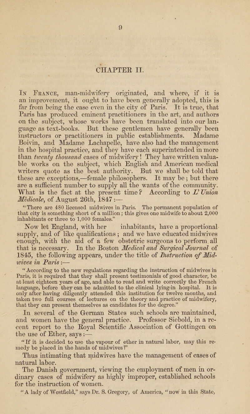 CHAPTER II. In France, man-midwifery originated, and where, if it is an improvement, it ought to have been generally adopted, this is tar from being the case even in the city of Paris. It is true, that Paris has produced eminent practitioners in the art, and authors on the subject, whose works have been translated into our lan¬ guage as text-books. But these gentlemen have generally been instructors or practitioners in public establishments. Madame Boivin, and Madame Lachapelle, have also had the management in the hospital practice, and they have each superintended in more than twenty thousand cases of midwifery! They have written valua¬ ble works on the subject, which English and American medical writers quote as the best authority. But we shall be told that these are exceptions,—female philosophers. It may be ; but there are a sufficient number to supply all the wants of the community. What is the fact at the present time P According to U Union Medicate, of August 26th, 1847 :— “ There are 480 licensed mid wives in Paris. The permanent population of that city is something short of a million; this gives one midwife to about 2,000 inhabitants or three to 1,000 females.” How let England, with her inhabitants, have a proportional supply, and of like qualifications ; and we have educated midwives enough, with the aid of a few obstetric surgeons to perform all that is necessary. In the Boston Medical and Surgical Journal of 1845, the following appears, under the title of Instruction of Mid- wires in Paris:— “ According to the new regulations regarding the instruction of midwives in Paris, it is required that they shall present testimonials of good character, be at least eighteen years of age, and able to read and write correctly the French language, before they can be admitted to the clinical lying-in hospital. It is only after having diligently attended this institution for twelve months, and taken two full courses of lectures on the theory and practice of midwifery, that they can present themselves as candidates for the degree.” In several of the Herman States such schools are maintained, and women have the general practice. Professor Siebold, in a re¬ cent report to the Royal Scientific Association of Hottingen on the use of Ether, says “ If it is decided to use the vapour of ether in natural labor, may this re¬ medy be placed in the hands of midwives ?’ Thus intimating that midwives have the management of cases of natural labor. The Danish government, viewing the employment of men in or¬ dinary cases of midwifery as highly improper, established schools for the instruction of women. “A lady of Westfield,” says Dr. S. Gregory, of America, “now in this State,