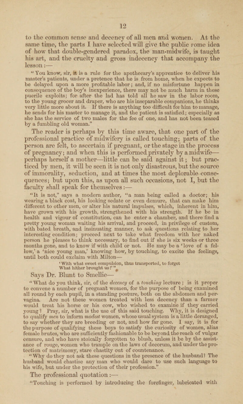 to the common sense and decency of all men and women. At the same time, the parts I have selected will give the public some idea of how that double-gendered paradox, the man-midwife, is taught his art, and the cruelty and gross indecency that accompany the lesson:— “You know, sir, it is a rule for the apothecary’s apprentice to deliver his master’s patients, under a pretence that he is from home, when he expects to be delayed upon a more profitable labor; and, if no misfortune happen in consequence of the boy’s inexperience, there may not be much harm in these puerile exploits; for after the lad has told all he saw in the labor room, to the young grocer and draper, who are his inseparable companions, he thinks very little more about it. If there is anything too difficult for him to manage, he sends for his master to manage it, and the patient is satisfied; especially as she has the service of two males for the fee of one, and has not been teased by a fumbling old woman.” The reader is perhaps by this time aware, that one part of the professional practice of midwifery is called touching; parts of the person are felt, to ascertain if pregnant, or the stage in the process of pregnancy; and when this is performed privately by a midwife— perhaps herself a mother—little can be said against it; but prac¬ ticed by men, it will be seen it is not only disastrous, but the source of immorality, seduction, and at times the most deplorable conse¬ quences; but upon this, as upon all such occasions, not I, but the faculty shall speak for themselves :— “It is not,” says a modem author, “a man being called a doctor; his wearing a black coat, his looking sedate or even demure, that can make him different to other men, or alter his natural impulses, which, inherent in him, have grown with his growth, strengthened with his strength. If he be in health and vigour of constitution, can he enter a chamber, and there find a pretty young woman waiting his arrival, and proceed, in privilege of custom, with bated breath, and insinuating manner, to ask questions relating to her interesting condition; proceed next to take what freedom with her naked person he pleases to think necessary, to find out if she is six weeks or three months gone, and to know if with child or not. Ho may be a ‘love of a fel¬ low,’ a ‘nice young man,’ knowing how, by touching, to excite the feelings, until both could exclaim with Milton— * With what sweet compulsion, thus transported, to forget What hither brought us!’ ” Says Dr. Blunt to Smcllie— “ What do you think, sir, of the decency of a touching lecture ; is it proper to convene a number of pregnant women, for the purpose of being examined all round by each pupil, in a standing posture, both on the abdomen and per- vagina. Are not these women treated with less decency than a farmer would treat his horse or his cow, who wished to examine if they carried young 1 Pray, sir, what is the use of this said touching. Why, it is designed to qualify men to inform modest women, whoso usual system is a little deranged, to say whether they arc breeding or not, and how far gone. I say, it is for the purpose of qualifying these boys to satisfy the curiosity of women, alias female brutes, who are sufficiently fashionable to be beyond the reach of vulgar censure, and who have stoically forgotten to blush, unless it be by the assist¬ ance of rouge, women who trample on the laws of decorum, and under the pro¬ tection of matrimony, stare chastity out of countenance. “Why do they not ask these questions in the presence of the husband! The husband would chastise any man who would dai’e to use such language to his wife, but under the protection of their profession.” The professional quotation:— “Touching is performed by introducing the forefinger, lubricated with