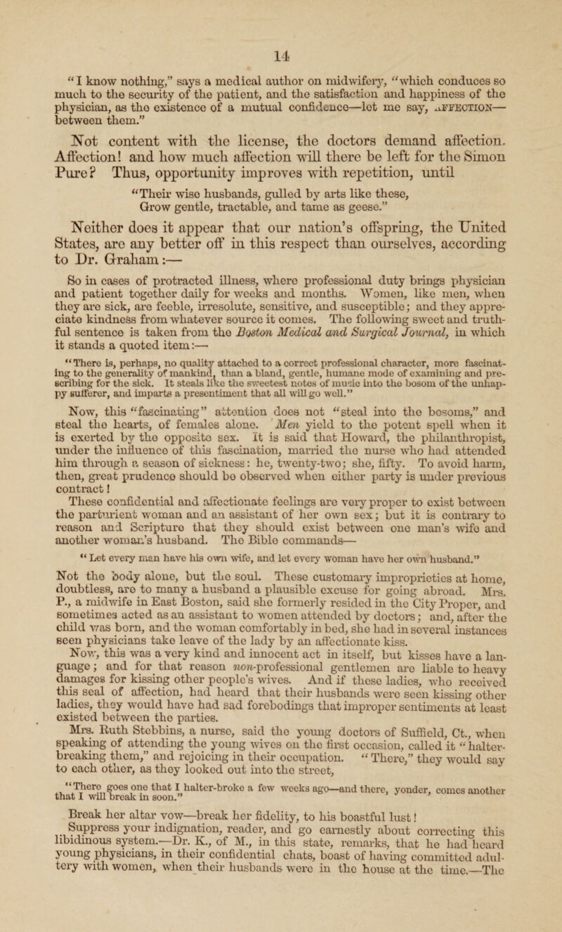 “I know nothing,” says a medical author on midwifery, “which conduces so much to the security of the patient, and the satisfaction and happiness of the physician, as the existence of a mutual confidence—lot me say, affection— between them.” Not content with the license, the doctors demand affection. Affection! and how much affection will there be left for the Simon Pure? Thus, opportunity improves with repetition, until “Their wiso husbands, gulled by arts like these, Grow gentle, tractable, and tame as geese.” Neither does it appear that our nation’s offspring, the United States, are any better off in this respect than ourselves, according to Dr. Graham:— So in cases of protracted illness, whero professional duty brings physician and patient together daily for weeks and months. Women, like men, when thoy are sick, are feeble, irresolute, sensitive, and susceptible; and they appre¬ ciate kindness from whatever source it comes. The following sweet and truth¬ ful sentenco is taken from tho Boston Medical and Surgical Journal, in which it stands a quoted item:— “There is, perhaps, no quality attached to a correct professional character, more fascinat¬ ing to the generality of mankind, than a bland, gentle, humane mode of examining and pre¬ scribing for the sick. It steals like the sweetest notes of music into the bosom of the unhap¬ py sufferer, and imparts a presentiment that all will go well.” Now, this “fascinating” attention does not “steal into tho bosoms,” and steal tho hearts, of females alone. Men yield to tho potent spell when it is exerted by tho opposite sex. it is said that Howard, the philanthropist, under the influence of this fascination, married the nux*so wrlio had attended him through a season of sickness: he, twenty-two; she, fifty. To avoid harm, then, great prudence should bo observed when either party is under previous contract! These confidential and affectionate feelings arc vory proper to exist between tho parturient woman and an assistant of her own sex; but it is contrary to reason and Scripturo that they should exist between one man’s wife and another woman’s husband. Tho Biblo commands— “ Let every man have his own wife, and let every woman have her own husband.” Not tho body alone, but the soul. These customary improprieties at home, doubtless, aro to many a husband a plausiblo excuse for going abroad. Mrs! P., a midwife in East Boston, said she formerly resided in the City Proper, and sometimes acted as an assistant to women attended by doctors; and, after the child was born, and tho woman comfortably in bed, she had in several instances seen physicians tako leave of the lady by an affectionate kiss. Now, this was a very kind and innocent act in itself, but kisses have a lan¬ guage ; and for that reason won-professional gentlemen aro liable to heavy damages for kissing other people’s wives. And if these ladies, who received this seal of affection, had heard that their husbands were seen kissing other ladies, they would havo had sad forebodings that improper sentiments at least existed between tho parties. Mrs. Ituth Stebbins, a nurso, said tho young doctors of Sufficld, Ct., when speaking of attending tho young wives on the first occasion, called it “lialter- breaking them,” and rejoicing in their occupation. “ There,” they would say to each othor, as thoy looked out into tho street, Tliero goes ono that I haltcr-broke a few weeks ago—and there, yonder, comes another that I will break in soon.” Break her altar vow—break her fidelity, to his boastful lust! Suppress your indignation, reader, and go earnestly about correcting this libidinous system.—-Dr. K., of M., in this state, remarks, that he had heard } oung physicians, in their confidential chats, boast of having committed adul¬ tery with women, when their husbands were in the house at the time.—The