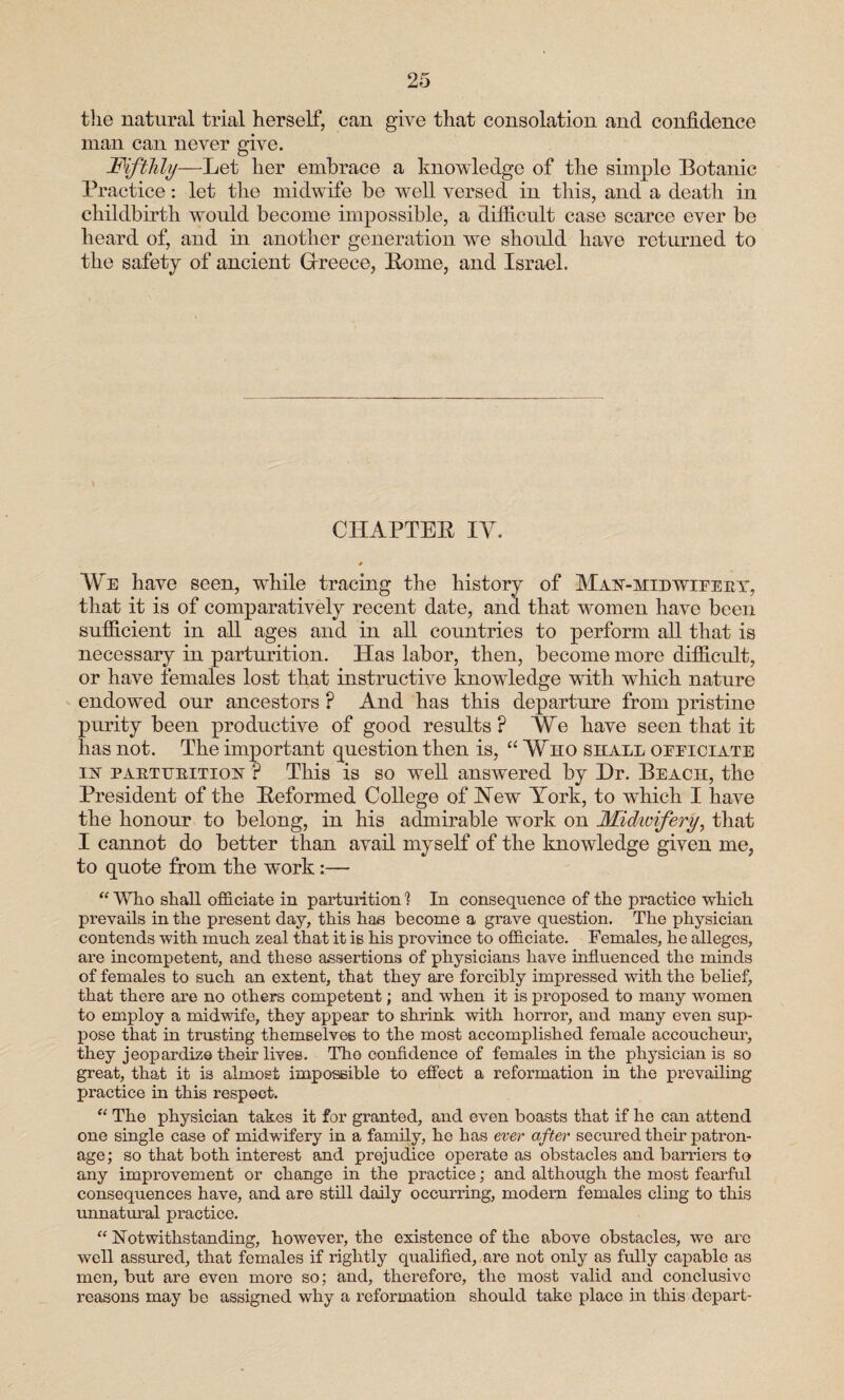 the natural trial herself, can give that consolation and confidence man can never give. Fifthly—Let her embrace a knowledge of the simple Botanic Practice: let the midwife be well versed in this, and a death in childbirth would become impossible, a difficult case scarce ever be heard of, and in another generation we should have returned to the safety of ancient Greece, Pome, and Israel. CHAPTER IY. * We have seen, while tracing the history of Man-mid wieeey, that it is of comparatively recent date, and that women have been sufficient in all ages and in all countries to perform all that is necessary in parturition. Has labor, then, become more difficult, or have females lost that instructive knowledge with which nature endowed our ancestors ? And has this departure from pristine purity been productive of good results ? We have seen that it has not. The important question then is, “ Who shall oeeiciate in paetubition ? This is so well answered by Dr. Beach, the President of the Reformed College of New York, to which I have the honour to belong, in his admirable work on Midwifery, that I cannot do better than avail myself of the knowledge given me, to quote from the work:— “ Who shall officiate in parturition 1 In consequence of the practice which prevails in the present day, this has become a grave question. The physician contends with much zeal that it is his province to officiate. Females, he alleges, are incompetent, and these assertions of physicians have influenced the minds of females to such an extent, that they are forcibly impressed with the belief, that there are no others competent; and when it is proposed to many women to employ a midwife, they appear to shrink with horror, and many even sup¬ pose that in trusting themselves to the most accomplished female accoucheur, they jeopardize their lives. Tho confidence of females in the physician is so great, that it is almost impossible to effect a reformation in the prevailing practice in this respect. “ The physician takes it for granted, and even boasts that if he can attend one single case of midwifery in a family, he has ever after secured their patron¬ age; so that both interest and prejudice operate as obstacles and barriers to any improvement or change in the practice; and although the most fearful consequences have, and are still daily occurring, modern females cling to this unnatural practice. “ Notwithstanding, however, the existence of the above obstacles, we are well assured, that females if rightly qualified, are not only as fully capable as men, but are even more so; and, therefore, the most valid and conclusive reasons may be assigned why a reformation should take place in this depart-